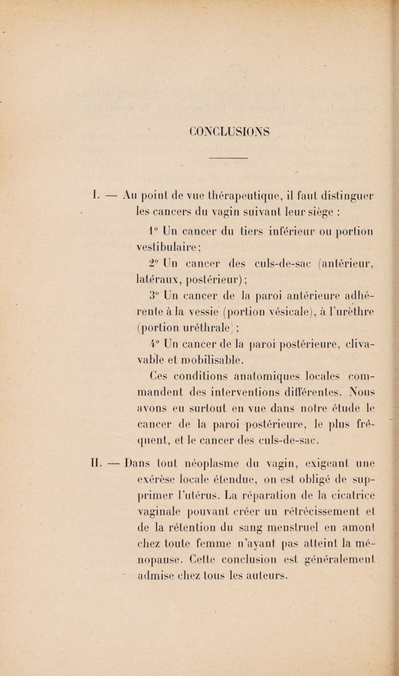 CONCLUSIONS 1. — Au point de vue thérapeutique, il faut distinguer les cancers du vagin suivant leur siège : 1° Un cancer du tiers inférieur ou portion vestibulaire ; 2° Un cancer des culs-de-sac (antérieur, latéraux, postérieur) ; 3° Un cancer de la paroi antérieure adhé¬ rente à la vessie (portion vésicale), à l’urèthre (portion uréthrale; ; 4° Un cancer de la paroi postérieure, cliva- vable et mobilisable. Ces conditions anatomiques locales com¬ mandent des interventions différentes. Nous avons eu surtout en vue dans notre étude le cancer de la paroi postérieure, le plus fré¬ quent, et le cancer des culs-de-sac. II. — Dans tout néoplasme du vagin, exigeant une exérèse locale étendue, on est obligé de sup¬ primer Futérus. La réparation de la cicatrice vaginale pouvant créer un rétrécissement et de la rétention du sang menstruel en amont chez toute femme n’ayant pas atteint la mé¬ nopause. Cette conclusion est généralement admise chez tous les auteurs.
