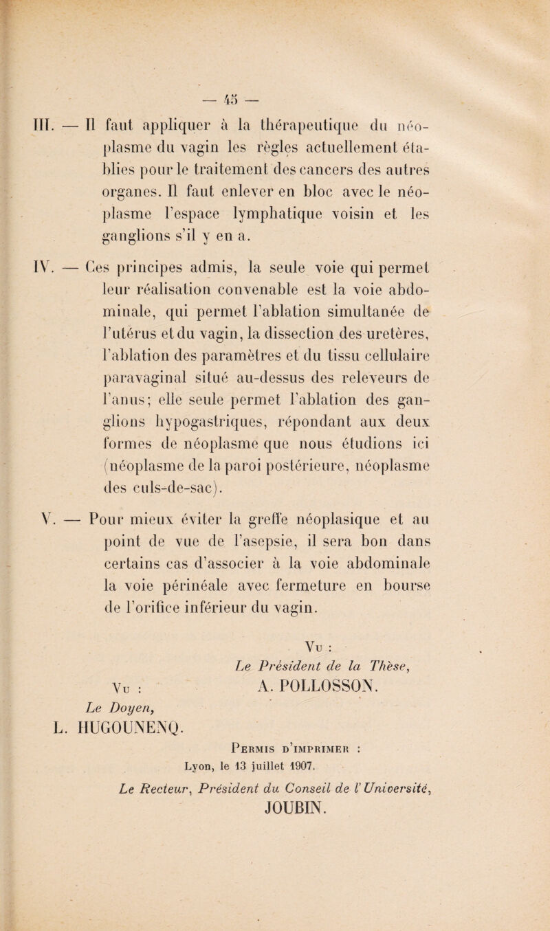 III. — Il faut appliquer à la thérapeutique du néo¬ plasme du vagin les règles actuellement éta¬ blies pour le traitement des cancers des autres organes. Il faut enlever en bloc avec le néo¬ plasme l’espace lymphatique voisin et les ganglions s’il y en a. IV. — Ces principes admis, la seule voie qui permet leur réalisation convenable est la voie abdo¬ minale, qui permet l’ablation simultanée de Tutérus et du vagin, la dissection des uretères, l’ablation des paramètres et du tissu cellulaire paravaginal situé au-dessus des releveurs de l’anus;- elle seule permet l’ablation des gan¬ glions hypogastriques, répondant aux deux formes de néoplasme que nous étudions ici (néoplasme de la paroi postérieure, néoplasme des culs-de-sac). V. — Pour mieux éviter la greffe néoplasique et au point de vue de l’asepsie, il sera bon dans certains cas d’associer à la voie abdominale la voie périnéale avec fermeture en bourse de l’orifice inférieur du vagin. Vu : Le President de la Thèse, Vu : A. POLLOSSON. Le Doyen, L. HUGOUNENQ. Permis d’imprimer : Lyon, le 13 juillet 1907. Le Recteur, Président du Conseil de l’Université, JOUBIN.