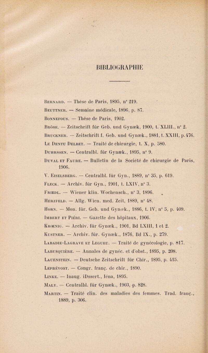 BIBLIOGRAPHIE r L ' Bernard. — Thèse de Paris, 1895, n° 219. Beuttner. — Semaine médicale, 1896, p. 87. Bonnefous. — Thèse de Paris, 1902. Brose. — Zeitschrift für Geb. und Gynæk, 1900, t. XL1II., n° 2. Bruckner. — Zeitschrift f. Geb. und Gynæk., 1881, t. XXIII, p.476. Le Dentu Delbet. — Traité de chirurgie, t. X, p. 580. Duhrssen. — Centralbl. für Gynæk., 1895, n° 9. Duval eï Faure. — Bulletin de la Société de chirurgie de Paris, 1906. V. Eiselsberg. — Centralbl. für Gyn., 1889, n° 35, p. 619. Fleck. — Archiv. für Gyn., 1901, t. LXIV, n° 3. Ivriedl. — Wiener klin. Wochensch., n° 3, 1896. Herzfeld. — Allg. Wien. med. Zeit, 1889, n° 48. Horn. — Mon. für. Geb. und Gynæk., 1886, t. IV, n° 5, p. 409. Imbert et Piéri. — Gazette des hôpitaux, 1906. Kroenig, — Archiv. für Gynæk., 1901, Bd LXIII, 1 et 2. Kustner. — Archiv. für. Gynæk., 1876, Bd IX., p. 279. Labadie-Lagrave et Legueu. — Traité de gynécologie, p. 817. Labusquière. — Annales de gvnéc. et d’obst., 1895, p. 208. Lauenstein. — Deutsche Zeitschrift für Chir., 1895, p. 415. Leprévost. — Congr. franç. de chir., 1890. Linke. — Inaug. iDssert., Iéna, 1895. Maly. — Centralbl. für Gynæk., 1903, p. 828. Martin. — Traité clin, des maladies des femmes. Trad. franç., 1889, p. 306.