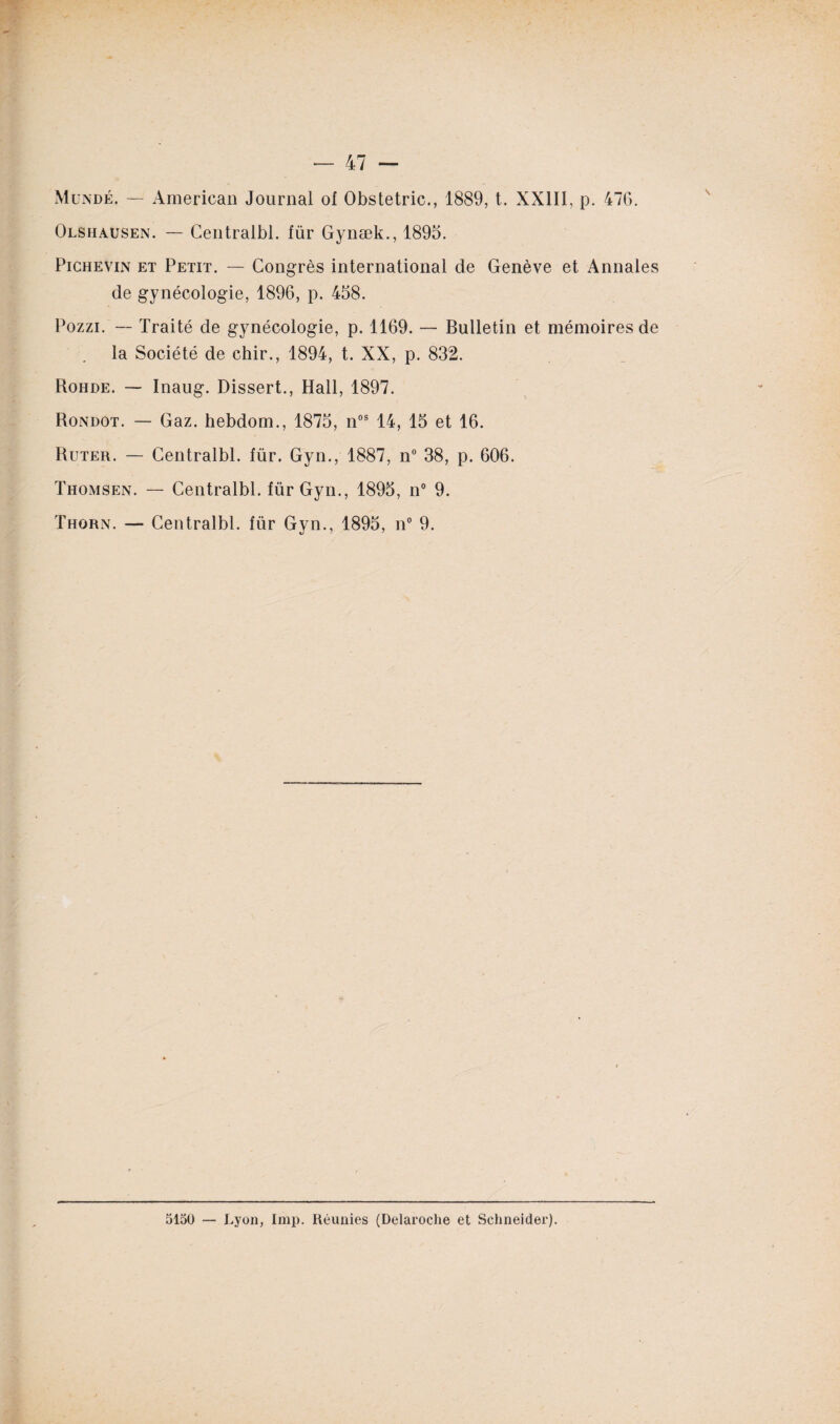 Olshausen. — Centralbl. für Gynæk., 1895. Pichevin et Petit. — Congrès international de Genève et Annales de gynécologie, 1896, p. 458. Pozzi. — Traité de gynécologie, p. 1169. — Bulletin et mémoires de la Société de chir., 1894, t. XX, p. 832. Rohde. — Inaug. Dissert., Hall, 1897. Rondot. — Gaz. hebdom., 1875, nos 14, 15 et 16. Ruter. — Centralbl. für. Gyn., 1887, n° 38, p. 606. Thomsen. — Centralbl. für Gyn., 1895, n° 9. Thorn. — Centralbl. für Gyn., 1895, n° 9. 5150 — Lyon, lmp. Réunies (Delaroche et Schneider).