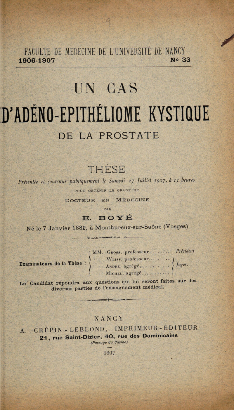 1906-1907 N° 33 UN CAS D’ADÉNO-EPITHÉLIOME KYSTIQUE DE LA PROSTATE THÈSE Présentée et soutenue publiquement le Samedi 27 Juillet 1907, à 11 heures POUR OBTENIR LE GRADE DE DOCTEUR EN MÉDECINE PAR E. E3 O Y É Né le 7 Janvier 1882, à Monthureux-sur-Saône (Vosges) MM. Gross, professeur.. Président. Weiss, professeur. j André, agrégé..\Juge5- Michel, agrégé.i . . . . ] Le* Candidat répondra aux questions qui lui seront faites sur les diverses parties de l’enseignement médical. ----~-~====HH====<>-- Examinateurs de la Thèse : NANCY A. CRÉPIN - LEBLOND, IMPRIMEUR - ÉDITEUR 21, rue Saint-Dizier, 40, rue des Dominicains (Passage du Casino) 1907