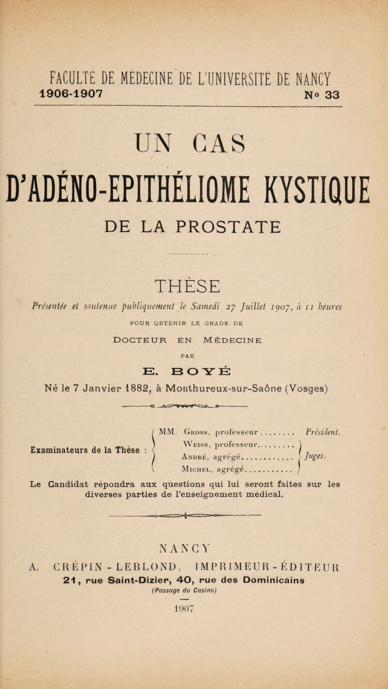 1906-1907 No 33 UN CAS D’ADËNO-EPITHËLIOME KYSTIQUI DE LA PROSTATE THÈSE Présentée et soutenue publiquement le Samedi 27 Juillet iqoj, à 11 heures POUR obtenir le grade de docteur en Médecine PAR E. B O Y É Né le 7 Janvier 1882, à Monthureux-sur-Saône (Vosges) MM. Gross, professeur. Président. Weiss, professeur André, agrégé.... Michel, agrégé. . . Le Candidat répondra aux questions qui lui seront faites sur les diverses parties de renseignement médical. Examinateurs de la Thèse : N A N G Y A. CR ÉPIN - LEBLOND, IMPRIMEUR- ÉDITEUR 21, rue Saint-Dizier, 40, rue des Dominicains (Passage du Casino) 1907