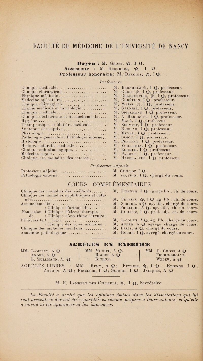 Doyen : M. Gross, I Q, Assesseur : M. Bernheim, I CG Professeur honoraire: M. Beaunis, IQ. Professeurs Clinique médicale ... Clinique chirurgicale . , . ... Physique médicale.. Médecine opératoire.. Clinique chirurgicale. .. Chimie médicale et toxicologie .. Clinique médicale.... Clinique obstétricale et Accouchements. . . . Hygiène....... Thérapeutique et Matière médicale.... Anatomie descriptive.. .. Physiologie.. Pathologie générale et Pathologie interne. . Histologie..... Histoire naturelle médicale. Clinique ophtalmologique. Médecine légale... ... Clinique des maladies des enfants. Professeur Professeur adjoint.... Pathologie externe .. M. Bernheim I Q, professeur. M. Gross I y, professeur. M. Charpentier, I y, professeur. M. Chrétien, I y, professeur. M. Weiss, I y, professeur. M. Garnier. I y, professeur. M. Spillmann, 1 y, professeur. M. A. Herrgott, 1 y. professeur. M. Macé, I y, professeur. M. Schmitt, I y, professeur. M. Nicolas, I y, professeur. M. Meyer, I y, professeur. * M. Simon, I y, professeur. M. Prenant, I y. professeur. M. Vuillemin, 1 y, professeur. M. Rohmer, I y, professeur. M. P A RISOT, I y. pi ‘ofesseur. M. Haushalter, 1 y, professeur. s adjoints M. Guilloz I y. M. Vautrin, I y, chargé du cours. COURS COMPLÉMENTAIRES Clinique des maladies des vieillards.. Clinique des maladies syphilitiques et cuta¬ nées ..... Accouchements...... / Clinique d’orthopédie. Fondation \ Clinique d’électrothérapie. . . . de < Clinique d’oto-rhino-laryngo- l’Université / logie .. . Clinique des voies urinaires.. Clinique des maladies mentales.. . . . Anatomie pathologique.. M. Etienne, I y agrégélib., ch. du cours. M. Février, I y, ag. lib., ch. du cours. M. Schuhl, A y, ag. lib., chargé du cours. M. Frœlich, A y, ag. lib., ch. du cours. AI. Guilloz, I y, prof.-adj., ch. du cours. M. Jacques, A y, ag. lib., chargé du cours. M. André, A y, agrégé, chargé du cours. AI. Paris, A y, chargé du cours. AI. Hoche, I y, agrégé, chargé du cours. AGIIÉGÉS EIV KXEKCICil MAI. Lambert, A y. André, A y. L. Spili.mann, A. y. MM. Michel, A y. Hoche, A y. Riciion. MAI. G. Gross, à y. Fruhiasho! a z. Weber, A y. AGRÉGÉS LIBRES : MM. Remy, A y ; Février, I y ; Étienne, I y ; Zilgien, A O ; Frœlich, I y; Sciiuhl, I y ; Jacques, A y. M. F. Lambert des Cilleuls, ||, I y, Secrétaire. La Faculté a arrêté que les opinions émises dans les dissertations qui lui sont présentées doivent être considérées comme propres à leurs auteurs, et qu elle n entend ni les approuver ni les improuver.