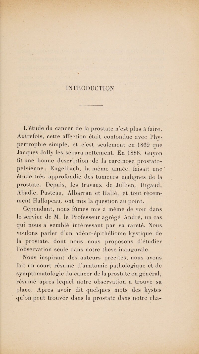 INTRODUCTION L’étude du cancer de la prostate n’est plus à faire. Autrefois, cette affection était confondue avec l’hy¬ pertrophie simple, et c’est seulement en 1869 que Jacques Jolly les sépara nettement. En 1888, Guyon fit une bonne description de la carcinose prostato- pelvienne; Engelbach, la même année, faisait une étude très approfondie des tumeurs malignes de la prostate. Depuis, les travaux de Jullien, Rigaud, Abadie, Pasteau, Albarran et Hallé, et tout récem¬ ment Hallopeau, ont mis la question au point. Cependant, nous fûmes mis à même de voir dans le service de M. le Professeur agrégé André, un cas qui nous a semblé intéressant par sa rareté. Nous voulons parler d’un adéno-épithéliome kystique de la prostate, dont nous nous proposons d’étudier l’observation seule dans notre thèse inaugurale. Nous inspirant des auteurs précités, nous avons fait un court résumé d’anatomie pathologique et de symptomatologie du cancer de la prostate en général, résumé après lequel notre observation a trouvé sa place. Après avoir dit quelques mots des kystes qu’on peut trouver dans la prostate dans notre cha-