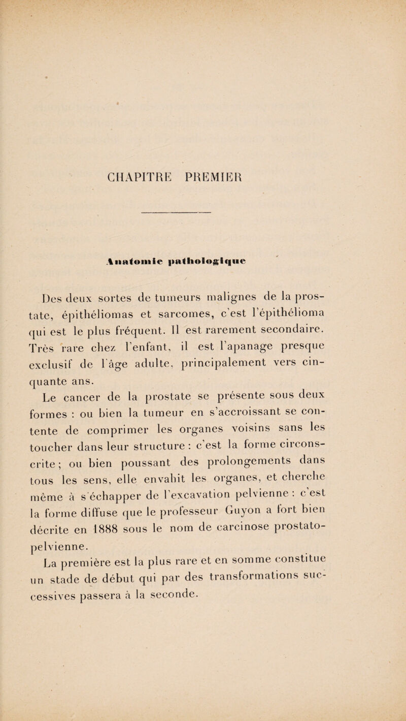 CHAPITRE PREMIER Anatomie pathologique Des deux sortes de tumeurs malignes de la pros¬ tate, épithéliomas et sarcomes, c’est Pépithélioma qui est le plus fréquent. Il est rarement secondaire. Très rare chez l’enfant, il est l’apanage presque exclusif de l’âge adulte, principalement vers cin¬ quante ans. Le cancer de la prostate se présente sous deux formes : ou bien la tumeur en s’accroissant se con¬ tente de comprimer les organes voisins sans les toucher dans leur structure : c est la forme circons¬ crite ; ou bien poussant des prolongements dans tous les sens, elle envahit les organes, et cherche même à s échapper de l’excavation pelvienne : c est la forme diffuse que le professeur Guyon a lort bien décrite en 1888 sous le nom de carcinose prostato- pelvienne. La première est la plus rare et en somme constitue un stade de début qui par des transformations suc¬ cessives passera à la seconde.