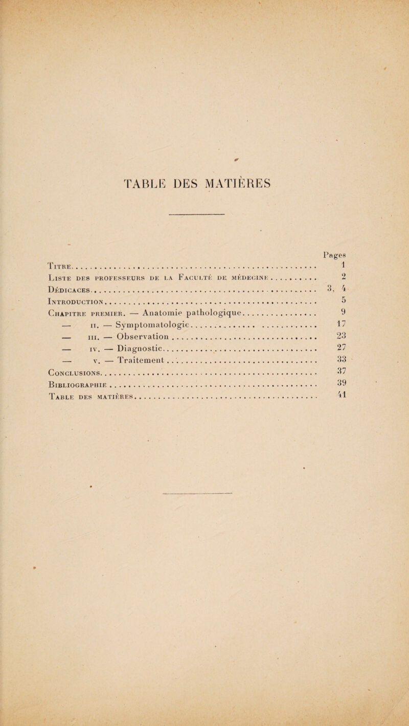 TABLE DES MATIÈRES Pages Titre. 1 Liste des professeurs de la Faculté de médecine.... 2 Dédicaces... Introduction. Chapitre premier. — Anatomie pathologique — ii. — Symptomatologie.. 17 — ni. — Observation. 23 — iv. — Diagnostic. 27 — v. — Traitement .. 33 Conclusions. 37 Bibliographie. 39 Table des matières. 41