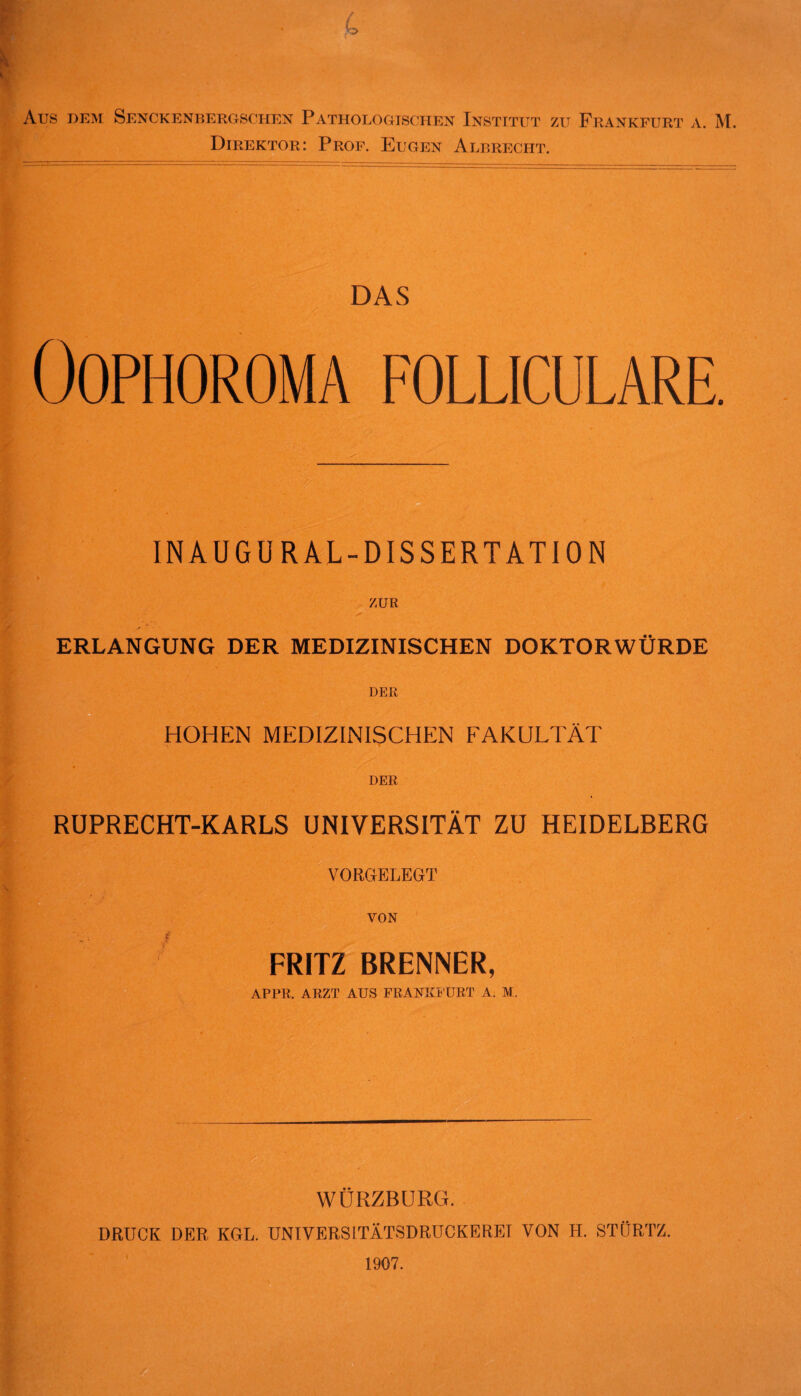 Aus dem Senckenbergschen Pathologischen Institut zu Frankfurt a. M Direktor: Prof. Eugen Albrecht. DAS OOPHOROMA FOLLICULARE. - INAUGUR AL-DISSERTATION ZUR ERLANGUNG DER MEDIZINISCHEN DOKTORWÜRDE DER HOHEN MEDIZINISCHEN FAKULTÄT DER RUPRECHT-KARLS UNIVERSITÄT ZU HEIDELBERG VORGELEGT VON jf FRITZ BRENNER, APPR. ARZT AUS FRANKFURT A. M. WÜRZBURG. DRÜCK DER KGL. UNIVERSITÄTSDRUCKERET VON H. STÜRTZ. 1907.