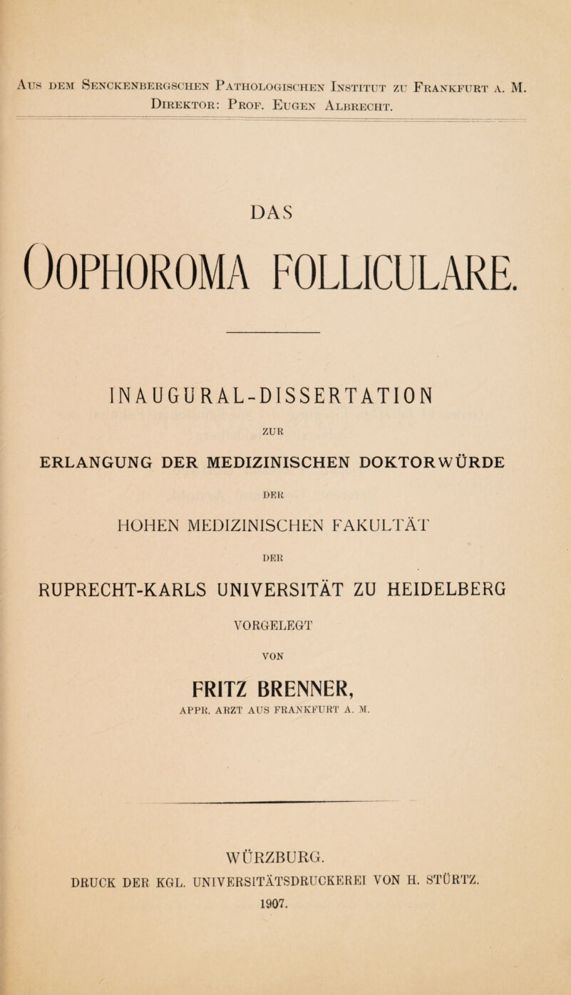 Aus dem Senckenbergschen Pathologischen Institut zu Frankfurt a. M. Direktor: Prof. Eugen Albrecht. DAS ÖOPHOROMA FOLLICULARE. INAUG URAL-DISSERTATION ZUR ERLANGUNG DER MEDIZINISCHEN DOKTORWÜRDE DER HOHEN MEDIZINISCHEN FAKULTÄT DER RUPRECHT-KARLS UNIVERSITÄT ZU HEIDELBERG VORGELEGT VON FRITZ BRENNER, APPR. ARZT AUS FRANKFURT A. M. WÜRZBURG. DRUCK DER KGL. UNIVERSITÄTSDRÜCKEREI VON H. STÜRTZ. 1907.