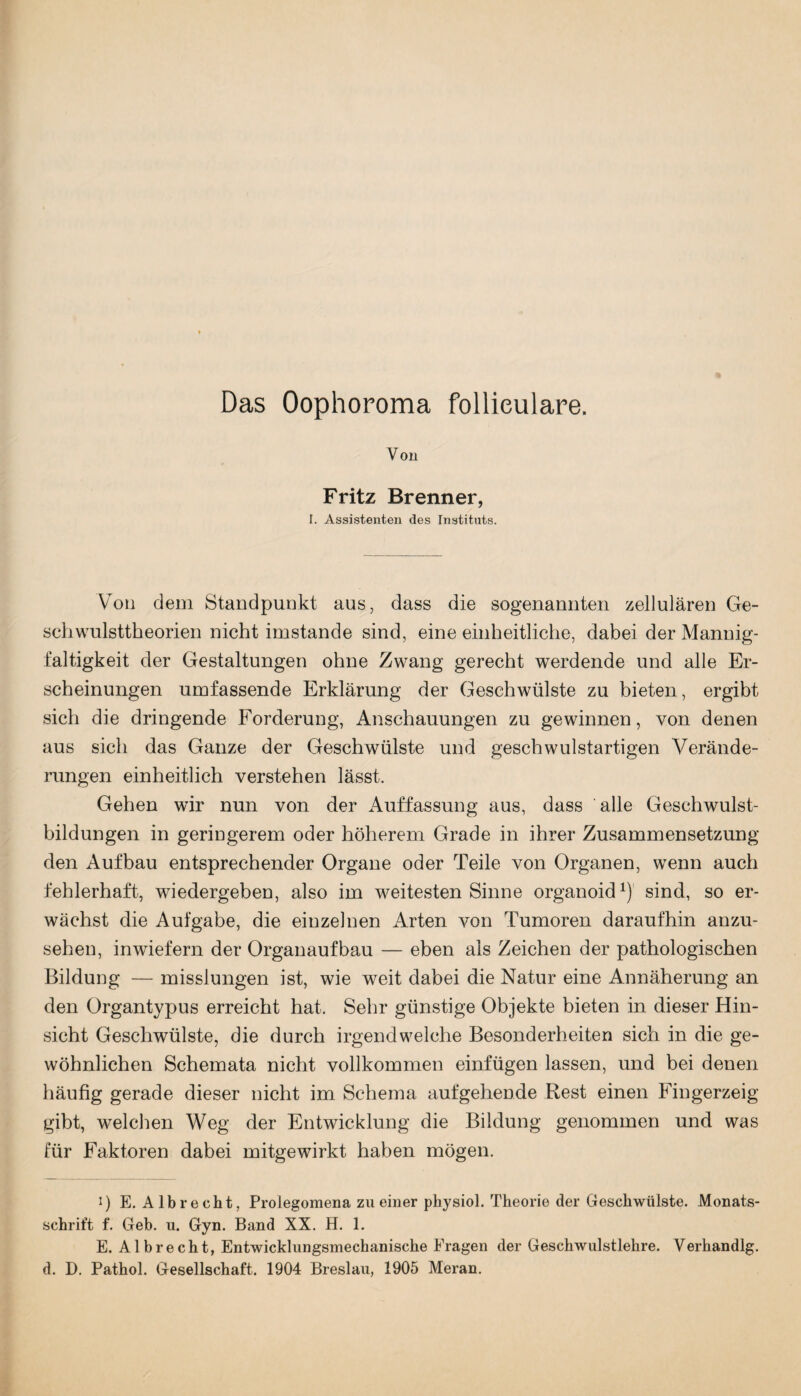 Das Oophoroma follieulare. Von Fritz Brenner, I. Assistenten des Instituts. Von dem Standpunkt aus, dass die sogenannten zellulären Ge¬ schwulsttheorien nicht imstande sind, eine einheitliche, dabei der Mannig¬ faltigkeit der Gestaltungen ohne Zwang gerecht werdende und alle Er¬ scheinungen umfassende Erklärung der Geschwülste zu bieten, ergibt sich die dringende Forderung, Anschauungen zu gewinnen, von denen aus sich das Ganze der Geschwülste und geschwulstartigen Verände¬ rungen einheitlich verstehen lässt. Gehen wir nun von der Auffassung aus, dass alle Geschwulst¬ bildungen in geringerem oder höherem Grade in ihrer Zusammensetzung den Aufbau entsprechender Organe oder Teile von Organen, wenn auch fehlerhaft, wiedergeben, also im weitesten Sinne organoid1) sind, so er¬ wächst die Aufgabe, die einzelnen Arten von Tumoren daraufhin anzu¬ sehen, inwiefern der Organaufbau — eben als Zeichen der pathologischen Bildung — misslungen ist, wie weit dabei die Natur eine Annäherung an den Organtypus erreicht hat. Sehr günstige Objekte bieten in dieser Hin¬ sicht Geschwülste, die durch irgendwelche Besonderheiten sich in die ge¬ wöhnlichen Schemata nicht vollkommen einfügen lassen, und bei denen häufig gerade dieser nicht im Schema aufgehende Rest einen Fingerzeig gibt, welchen Weg der Entwicklung die Bildung genommen und was für Faktoren dabei mitgewirkt haben mögen. i) E. Alb recht, Prolegomena zu einer physiol. Theorie der Geschwülste. Monats¬ schrift f. Geb. u. Gyn. Band XX. H. 1. E. A1 bre cht, Entwicklungsmechanische Fragen der Geschwulstlehre. Verhandlg.