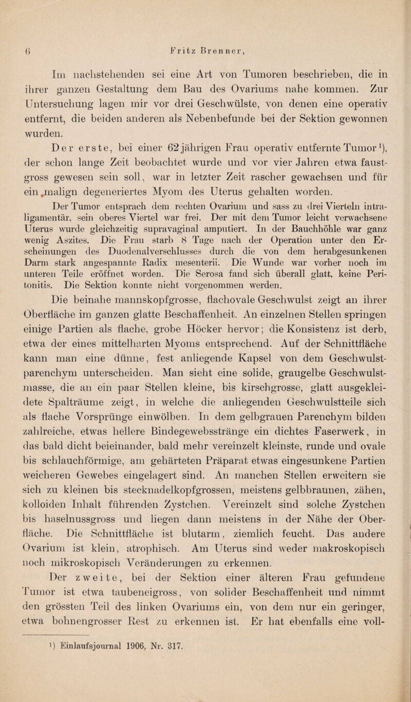 (j Fritz Brenner, Im nachstehenden sei eine Art von Tumoren beschrieben, die in ihrer ganzen Gestaltung dem Bau des Ovariums nahe kommen. Zur Untersuchung lagen mir vor drei Geschwülste, von denen eine operativ entfernt, die beiden anderen als Nebenbefunde bei der Sektion gewonnen wurden. Der erste, bei einer 62 jährigen Frau operativ entfernte Tumorx), der schon lange Zeit beobachtet wurde und vor vier Jahren etwa faust¬ gross gewesen sein soll, war in letzter Zeit rascher gewachsen und für ein „malign degeneriertes Myom des Uterus gehalten worden. Der Tumor entsprach dem rechten Ovarium und sass zu drei Vierteln intra¬ ligamentär, sein oberes Viertel war frei. Der mit dem Tumor leicht verwachsene Uterus wurde gleichzeitig supravaginal amputiert. In der Bauchhöhle war ganz wenig Aszites. Die Frau starb 8 Tage nach der Operation unter den Er¬ scheinungen des Duodenalverschlusses durch die von dem herabgesunkenen Darm stark angespannte Radix mesenterii. Die Wunde war vorher noch im unteren Teile eröffnet worden. Die Serosa fand sich überall glatt, keine Peri¬ tonitis. Die Sektion konnte nicht vorgenommen werden. Die beinahe mannskopfgrosse, flachovale Geschwulst zeigt an ihrer Oberfläche im ganzen glatte Beschaffenheit. An einzelnen Stellen springen einige Partien als flache, grobe Höcker hervor; die Konsistenz ist derb, etwa der eines mittelharten Myoms entsprechend. Auf der Schnittfläche kann man eine dünne, fest anliegende Kapsel von dem Geschwulst¬ parenchym unterscheiden. Man sieht eine solide, graugelbe Geschwulst¬ masse, die an ein paar Stellen kleine, bis kirschgrosse, glatt ausgeklei¬ dete Spalträume zeigt, in welche die anliegenden Geschwulstteile sich als flache Vorsprünge einwölben. In dem gelbgrauen Parenchym bilden zahlreiche, etwas hellere Bindegewebsstränge ein dichtes Faserwerk, in das bald dicht beieinander, bald mehr vereinzelt kleinste, runde und ovale bis schlauchförmige, am gehärteten Präparat etwas eingesunkene Partien weicheren Gewebes eingelagert sind. An manchen Stellen erweitern sie sich zu kleinen bis Stecknadelkopf grossen, meistens gelbbraunen, zähen, kolloiden Inhalt führenden Zystchen. Vereinzelt sind solche Zystchen bis haselnussgross und hegen dann meistens in der Nähe der Ober¬ fläche. Die Schnittfläche ist blutarm, ziemlich feucht. Das andere Ovarium ist klein, atrophisch. Am Uterus sind weder makroskopisch noch mikroskopisch Veränderungen zu erkennen. Der zweite, bei der Sektion einer älteren Frau gefundene Tumor ist etwa taubeneigross, von solider Beschaffenheit und nimmt den grössten Teil des linken Ovariums ein, von dem nur ein geringer, etwa bohnengrosser Rest zu erkennen ist. Er hat ebenfalls eine voll-