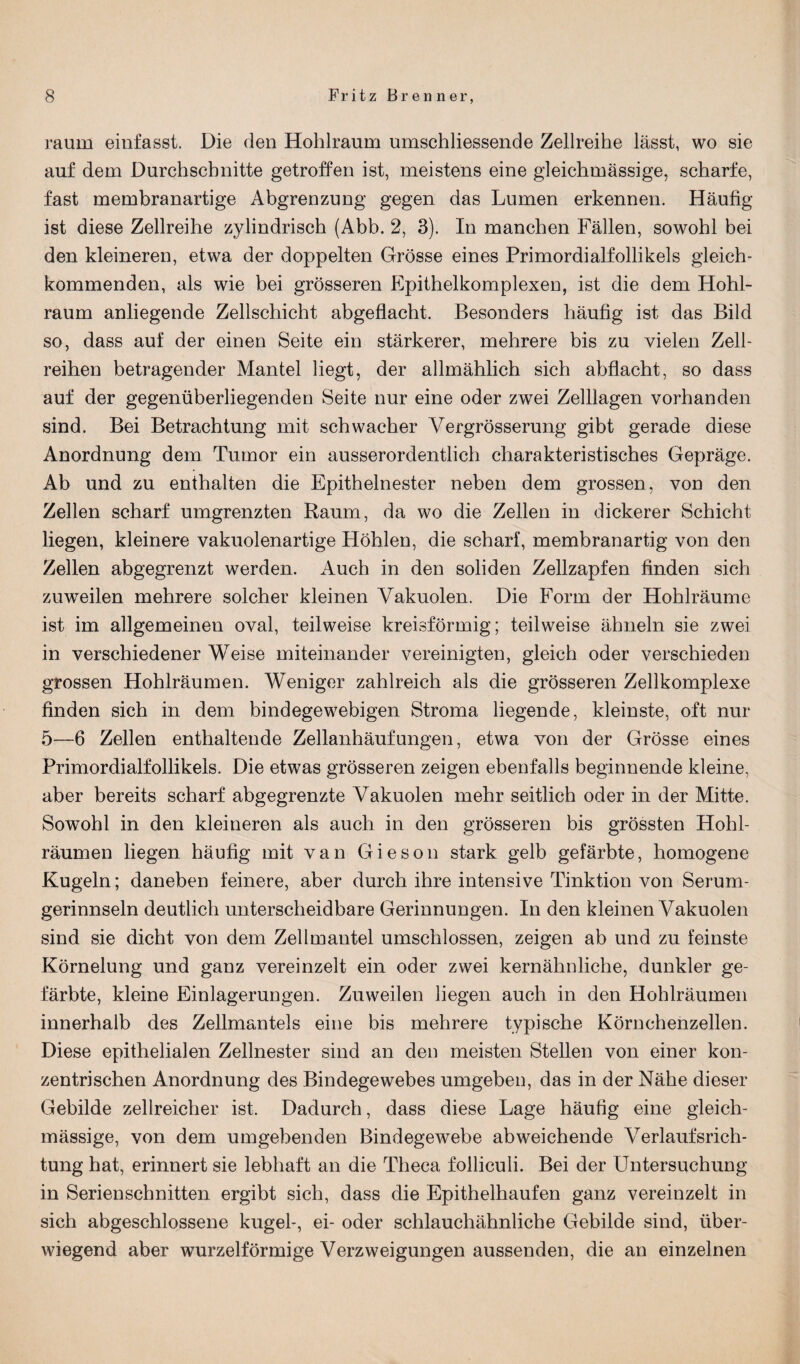 raum einfasst. Die den Hohlraum umschliessende Zellreihe lässt, wo sie auf dem Durchschnitte getroffen ist, meistens eine gleichmässige, scharfe, fast membranartige Abgrenzung gegen das Lumen erkennen. Häufig ist diese Zellreihe zylindrisch (Abb. 2, 3). In manchen Fällen, sowohl bei den kleineren, etwa der doppelten Grösse eines Primordialfollikels gleich¬ kommenden, als wie bei grösseren Epithelkomplexen, ist die dem Hohl¬ raum anliegende Zellschicht abgeflacht. Besonders häufig ist das Bild so, dass auf der einen Seite ein stärkerer, mehrere bis zu vielen Zell¬ reihen betragender Mantel liegt, der allmählich sich abflacht, so dass auf der gegenüberliegenden Seite nur eine oder zwei Zelllagen vorhanden sind. Bei Betrachtung mit schwacher Vergrösserung gibt gerade diese Anordnung dem Tumor ein ausserordentlich charakteristisches Gepräge. Ab und zu enthalten die Epithelnester neben dem grossen, von den Zellen scharf umgrenzten Raum, da wo die Zellen in dickerer Schicht liegen, kleinere vakuolenartige Höhlen, die scharf, membranartig von den Zellen abgegrenzt werden. Auch in den soliden Zellzapfen finden sich zuweilen mehrere solcher kleinen Vakuolen. Die Form der Hohlräume ist im allgemeinen oval, teilweise kreisförmig; teilweise ähneln sie zwei in verschiedener Weise miteinander vereinigten, gleich oder verschieden grossen Hohlräumen. Weniger zahlreich als die grösseren Zellkomplexe finden sich in dem bindegewebigen Stroma liegende, kleinste, oft nur 5—6 Zellen enthaltende Zellanhäufungen, etwa von der Grösse eines Primordialfollikels. Die etwas grösseren zeigen ebenfalls beginnende kleine, aber bereits scharf abgegrenzte Vakuolen mehr seitlich oder in der Mitte. Sowohl in den kleineren als auch in den grösseren bis grössten Hohl¬ räumen liegen häufig mit van Gieson stark gelb gefärbte, homogene Kugeln; daneben feinere, aber durch ihre intensive Tinktion von Serum¬ gerinnseln deutlich unterscheidbare Gerinnungen. In den kleinen Vakuolen sind sie dicht von dem Zellmantel umschlossen, zeigen ab und zu feinste Körnelung und ganz vereinzelt ein oder zwei kernähnliche, dunkler ge¬ färbte, kleine Einlagerungen. Zuweilen liegen auch in den Hohlräumen innerhalb des Zellmantels eine bis mehrere typische Körnchenzellen. Diese epithelialen Zellnester sind an den meisten Stellen von einer kon¬ zentrischen Anordnung des Bindegewebes umgeben, das in der Nähe dieser Gebilde zellreicher ist. Dadurch, dass diese Lage häufig eine gleich¬ mässige, von dem umgebenden Bindegewebe abweichende Verlaufsrich¬ tung hat, erinnert sie lebhaft an die Theca folliculi. Bei der Untersuchung in Serienschnitten ergibt sich, dass die Epithelhaufen ganz vereinzelt in sich abgeschlossene kugel-, ei- oder schlauchähnliche Gebilde sind, über¬ wiegend aber wurzelförmige Verzweigungen aussenden, die an einzelnen