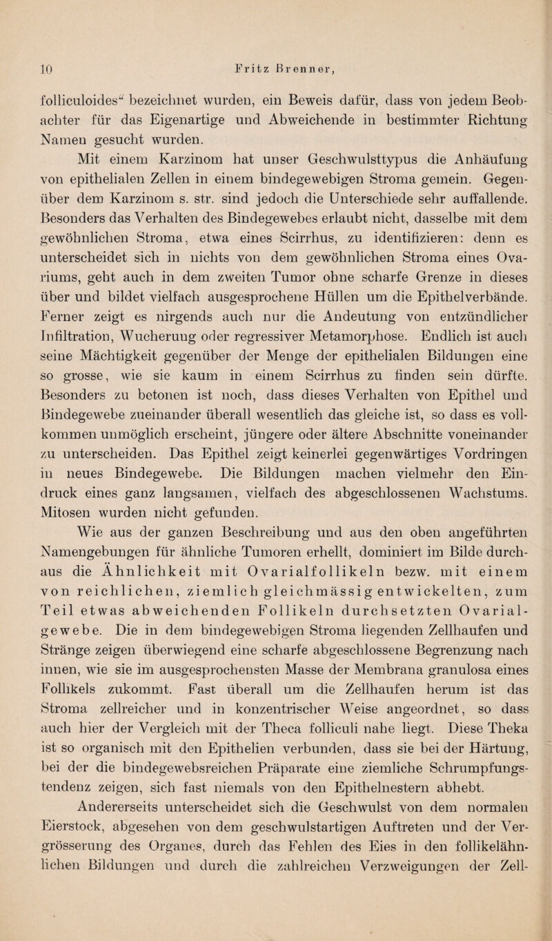 folliculoides“ bezeichnet wurden, ein Beweis dafür, dass von jedem Beob¬ achter für das Eigenartige und Abweichende in bestimmter Richtung Nameu gesucht wurden. Mit einem Karzinom hat unser Geschwulsttypus die Anhäufung von epithelialen Zellen in einem bindegewebigen Stroma gemein. Gegen¬ über dem Karzinom s. str. sind jedoch die Unterschiede sehr auffallende. Besonders das Verhalten des Bindegewebes erlaubt nicht, dasselbe mit dem gewöhnlichen Stroma, etwa eines Scirrhus, zu identifizieren: denn es unterscheidet sich in nichts von dem gewöhnlichen Stroma eines Ova- riums, geht auch in dem zweiten Tumor ohne scharfe Grenze in dieses über und bildet vielfach ausgesprochene Hüllen um die Epithelverbände. Ferner zeigt es nirgends auch nur die Andeutung von entzündlicher Infiltration, Wucherung oder regressiver Metamorphose. Endlich ist auch seine Mächtigkeit gegenüber der Menge der epithelialen Bildungen eine so grosse, wie sie kaum in einem Scirrhns zu finden sein dürfte. Besonders zu betonen ist noch, dass dieses Verhalten von Epithel und Bindegewebe zueinander überall wesentlich das gleiche ist, so dass es voll¬ kommen unmöglich erscheint, jüngere oder ältere Abschnitte voneinander zu unterscheiden. Das Epithel zeigt keinerlei gegenwärtiges Vordringen in neues Bindegewebe. Die Bildungen machen vielmehr den Ein¬ druck eines ganz langsamen, vielfach des abgeschlossenen Wachstums. Mitosen wurden nicht gefunden. Wie aus der ganzen Beschreibung und aus den oben angeführten Namengebungen für ähnliche Tumoren erhellt, dominiert im Bilde durch¬ aus die Ähnlichkeit mit Ovarialfollikeln bezw. mit einem von reichlichen, ziemlich gleichmässig entwickelten, zum Teil etwas abweichenden Follikeln durchsetzten Ovarial¬ gewebe. Die in dem bindegewebigen Stroma liegenden Zellhaufen und Stränge zeigen überwiegend eine scharfe abgeschlossene Begrenzung nach innen, wie sie im ausgesprochensten Masse der Membrana granulosa eines Follikels zukommt. East überall um die Zellhaufen herum ist das Stroma zellreicher und in konzentrischer Weise angeordnet, so dass auch hier der Vergleich mit der Theca folliculi nahe liegt. Diese Theka ist so organisch mit den Epithelien verbunden, dass sie bei der Härtung, bei der die bindegewebsreichen Präparate eine ziemliche Schrumpfungs¬ tendenz zeigen, sich fast niemals von den Epithelnestern abhebt. Andererseits unterscheidet sich die Geschwulst von dem normalen Eierstock, abgesehen von dem geschwulstartigen Auftreten und der Ver- grösserung des Organes, durch das Fehlen des Eies in den follikelähn¬ lichen Bildungen und durch die zahlreichen Verzweigungen der Zell-