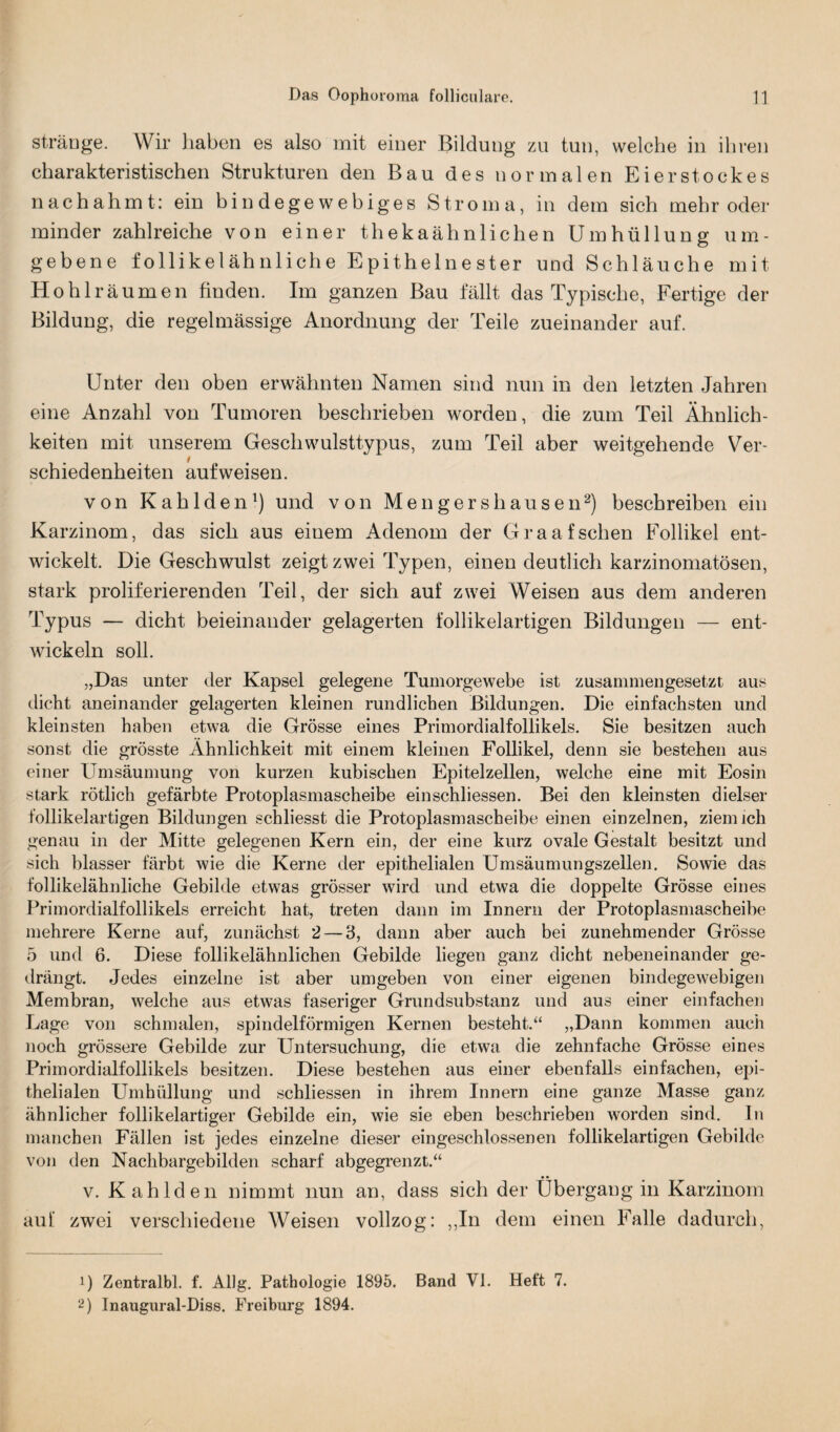 sträoge. Wir liaben es also mit einer Bildung zu tun, welche in ihren charakteristischen Strukturen den Bau des normalen Eierstockes nachahmt: ein bindegewebiges Stroma, in dem sich mehr oder minder zahlreiche von einer thekaähnlichen Umhüllung um¬ gebene follikelähnliche Epithelnester und Schläuche mit Hohlräumen finden. Im ganzen Bau fällt das Typische, Fertige der Bildung, die regelmässige Anordnung der Teile zueinander auf. Unter den oben erwähnten Namen sind nun in den letzten Jahren eine Anzahl von Tumoren beschrieben worden, die zum Teil Ähnlich¬ keiten mit unserem Geschwulsttypus, zum Teil aber weitgehende Ver¬ schiedenheiten auf weisen. von Kahlden1) und von Mengershausen2) beschreiben ein Karzinom, das sich aus einem Adenom der Graafsehen Follikel ent¬ wickelt. Die Geschwulst zeigt zwei Typen, einen deutlich karzinomatösen, stark proliferierenden Teil, der sich auf zwei Weisen aus dem anderen Typus — dicht beieinander gelagerten follikelartigen Bildungen — ent¬ wickeln soll. „Das unter der Kapsel gelegene Tumorgewebe ist zusammengesetzt aus dicht aneinander gelagerten kleinen rundlichen Bildungen. Die einfachsten und kleinsten haben etwa die Grösse eines Primordialfollikels. Sie besitzen auch sonst die grösste Ähnlichkeit mit einem kleinen Follikel, denn sie bestehen aus einer Umsäumung von kurzen kubischen Epitelzellen, welche eine mit Eosin stark rötlich gefärbte Protoplasmascheibe einschliessen. Bei den kleinsten dielser follikelartigen Bildungen schliesst die Protoplasmascheibe einen einzelnen, ziem ich genau in der Mitte gelegenen Kern ein, der eine kurz ovale Gestalt besitzt und sich blasser färbt wie die Kerne der epithelialen Umsäumungszellen. Sowie das follikelähnliche Gebilde etwas grösser wird und etwa die doppelte Grösse eines Primordialfollikels erreicht hat, treten dann im Innern der Protoplasmascheibe mehrere Kerne auf, zunächst 2 — 3, dann aber auch bei zunehmender Grösse 5 und 6. Diese follikelähnlichen Gebilde liegen ganz dicht nebeneinander ge¬ drängt. Jedes einzelne ist aber umgeben von einer eigenen bindegewebigen Membran, welche aus etwas faseriger Grundsubstanz und aus einer einfachen Lage von schmalen, spindelförmigen Kernen besteht.“ „Dann kommen auch noch grössere Gebilde zur Untersuchung, die etwa die zehnfache Grösse eines Primordialfollikels besitzen. Diese bestehen aus einer ebenfalls einfachen, epi¬ thelialen Umhüllung und schliessen in ihrem Innern eine ganze Masse ganz ähnlicher follikelartiger Gebilde ein, wie sie eben beschrieben worden sind. In manchen Fällen ist jedes einzelne dieser eingeschlossenen follikelartigen Gebilde von den Nachbargebilden scharf abgegrenzt.“ • • v. Kahlden nimmt nun an, dass sich der Übergang in Karzinom auf zwei verschiedene Weisen vollzog: „In dem einen Falle dadurch, 1) Zentralbl. f. Allg. Pathologie 1895. Band VI. Heft 7. 2) Inaugural-Diss. Freiburg 1894.