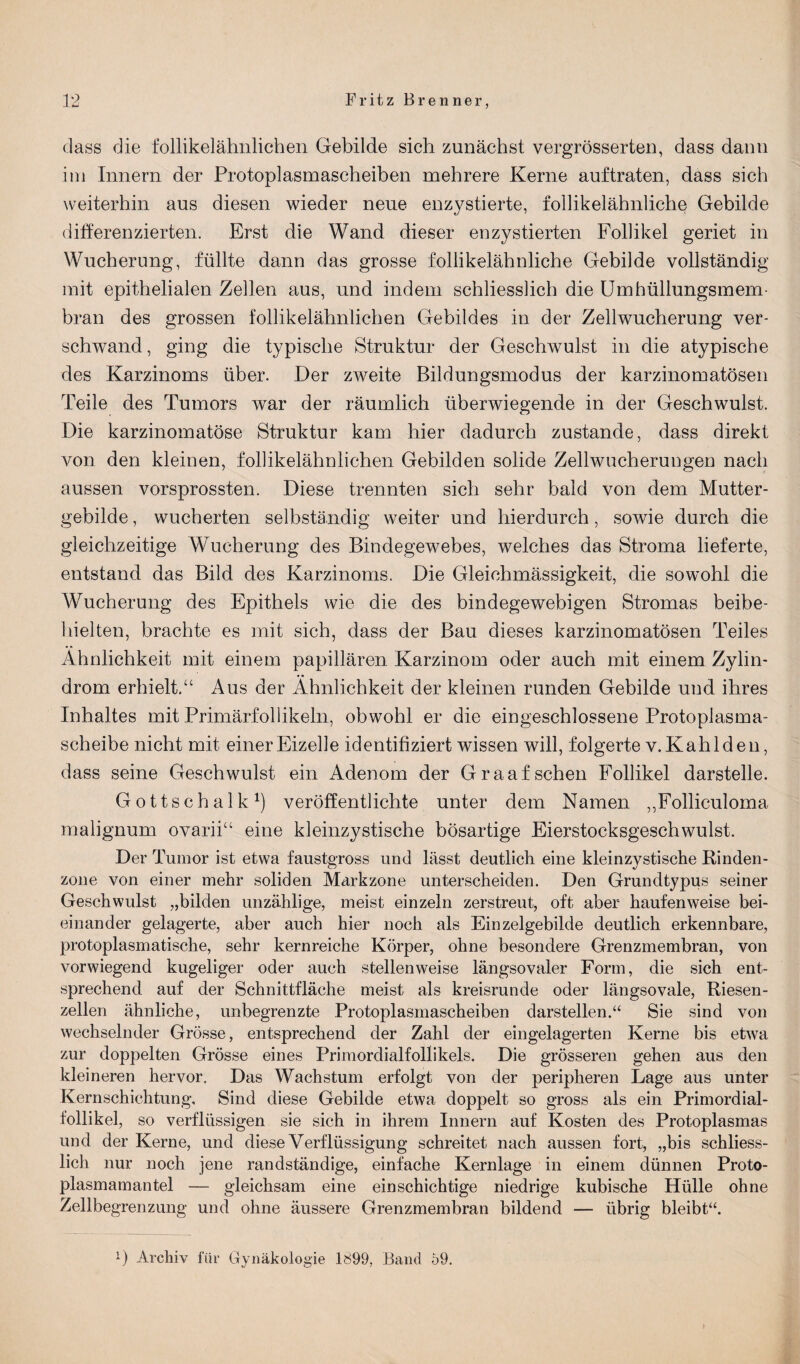 dass die follikelähnlichen Gebilde sich zunächst vergrösserten, dass dann im Innern der Protoplasmascheiben mehrere Kerne auftraten, dass sich weiterhin aus diesen wieder neue enzystierte, follikelähnliche Gebilde differenzierten. Erst die Wand dieser enzystierten Follikel geriet in Wucherung, füllte dann das grosse follikelähnliche Gebilde vollständig mit epithelialen Zellen aus, und indem schliesslich die Umhüllungsmem¬ bran des grossen follikelähnlichen Gebildes in der Zellwucherung ver¬ schwand, ging die typische Struktur der Geschwulst in die atypische des Karzinoms über. Der zweite Bildungsmodus der karzinomatösen Teile des Tumors war der räumlich überwiegende in der Geschwulst. Die karzinomatöse Struktur kam hier dadurch zustande, dass direkt von den kleinen, follikelähnlichen Gebilden solide Zellwucherungen nach aussen vorsprossten. Diese trennten sich sehr bald von dem Mutter¬ gebilde , wucherten selbständig weiter und hierdurch, sowie durch die gleichzeitige Wucherung des Bindegewebes, welches das Stroma lieferte, entstand das Bild des Karzinoms. Die Gleichmässigkeit, die sowohl die Wucherung des Epithels wie die des bindegewebigen Stromas beibe¬ hielten, brachte es mit sich, dass der Bau dieses karzinomatösen Teiles Ähnlichkeit mit einem papillären Karzinom oder auch mit einem Zylin- drom erhielt.“ Aus der Ähnlichkeit der kleinen runden Gebilde und ihres Inhaltes mit Primärfollikeln, obwohl er die eingeschlossene Protoplasma¬ scheibe nicht mit einer Eizelle identifiziert wissen will, folgerte v. Kahlden, dass seine Geschwulst ein Adenom der Graaf sehen Follikel darstelle. Gottschalk1) veröffentlichte unter dem Namen ,,Folliculoma malignum ovarii“ eine kleinzystische bösartige Eierstocksgeschwulst. Der Tumor ist etwa faustgross und lässt deutlich eine kleinzystische Rinden¬ zone von einer mehr soliden Markzone unterscheiden. Den Grundtypus seiner Geschwulst „bilden unzählige, meist einzeln zerstreut, oft aber haufenweise bei¬ einander gelagerte, aber auch hier noch als Einzelgebilde deutlich erkennbare, protoplasmatische, sehr kernreiche Körper, ohne besondere Grenzmembran, von vorwiegend kugeliger oder auch stellenweise längsovaler Form, die sich ent¬ sprechend auf der Schnittfläche meist als kreisrunde oder längsovale, Riesen¬ zellen ähnliche, unbegrenzte Protoplasmascheiben darstellen.“ Sie sind von wechselnder Grösse, entsprechend der Zahl der eingelagerten Kerne bis etwa zur doppelten Grösse eines Primordialfollikels. Die grösseren gehen aus den kleineren hervor. Das Wachstum erfolgt von der peripheren Lage aus unter Kernschichtung, Sind diese Gebilde etwa doppelt so gross als ein Primordial¬ follikel, so verflüssigen sie sich in ihrem Innern auf Kosten des Protoplasmas und der Kerne, und diese Verflüssigung schreitet nach aussen fort, „bis schliess¬ lich nur noch jene randständige, einfache Kernlage in einem dünnen Proto¬ plasmamantel — gleichsam eine einschichtige niedrige kubische Hülle ohne Zellbegrenzung und ohne äussere Grenzmembran bildend — übrig bleibt“.