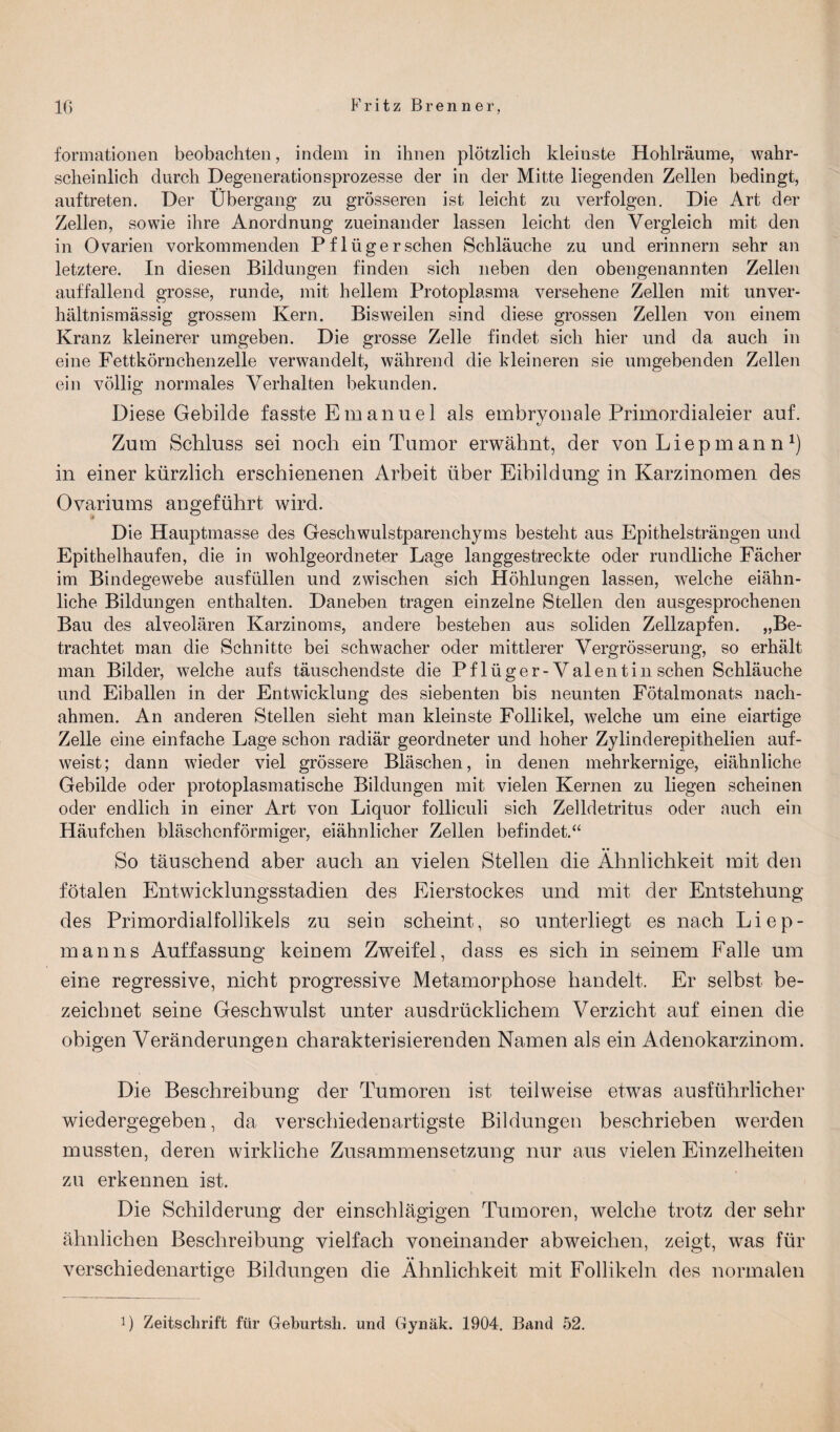 formationen beobachten, indem in ihnen plötzlich kleiuste Hohlräume, wahr¬ scheinlich durch Degenerationsprozesse der in der Mitte liegenden Zellen bedingt, auftreten. Der Übergang zu grösseren ist leicht zu verfolgen. Die Art der Zellen, sowie ihre Anordnung zueinander lassen leicht den Vergleich mit den in Ovarien vorkommenden Pflügerschen Schläuche zu und erinnern sehr an letztere. In diesen Bildungen finden sich neben den obengenannten Zellen auffallend grosse, runde, mit hellem Protoplasma versehene Zellen mit unver¬ hältnismässig grossem Kern. Bisweilen sind diese grossen Zellen von einem Kranz kleinerer umgeben. Die grosse Zelle findet sich hier und da auch in eine Fettkörnchenzelle verwandelt, während die kleineren sie umgebenden Zellen ein völlig normales Verhalten bekunden. Diese Gebilde fasste Emanuel als embryonale Primordialeier auf. Zum Schluss sei noch ein Tumor erwähnt, der von Liepmann1) in einer kürzlich erschienenen Arbeit über Eibildung in Karzinomen des Ovariums angeführt wird. Die Hauptmasse des Geschwulstparenchyms besteht aus Epithelsträngen und Epithelhaufen, die in wohlgeordneter Lage langgestreckte oder rundliche Fächer im Bindegewebe ausfüllen und zwischen sich Höhlungen lassen, welche eiähn¬ liche Bildungen enthalten. Daneben tragen einzelne Stellen den ausgesprochenen Bau des alveolären Karzinoms, andere bestehen aus soliden Zellzapfen. „Be¬ trachtet man die Schnitte bei schwacher oder mittlerer Vergrösserung, so erhält man Bilder, welche aufs täuschendste die Pflüger-Valentin sehen Schläuche und Eiballen in der Entwicklung des siebenten bis neunten Fötalmonats nach¬ ahmen. An anderen Stellen sieht man kleinste Follikel, welche um eine eiartige Zelle eine einfache Lage schon radiär geordneter und hoher Zylinderepithelien auf¬ weist; dann wieder viel grössere Bläschen, in denen mehrkernige, eiähnliche Gebilde oder protoplasmatische Bildungen mit vielen Kernen zu liegen scheinen oder endlich in einer Art von Liquor folliculi sich Zelldetritus oder auch ein Häufchen bläschenförmiger, eiähnlicher Zellen befindet.“ So täuschend aber auch an vielen Stellen die Ähnlichkeit mit den fötalen Entwicklungsstadien des Eierstockes und mit der Entstehung des Primordialfollikels zu sein scheint, so unterliegt es nach Liep- manns Auffassung keinem Zweifel, dass es sich in seinem Falle um eine regressive, nicht progressive Metamorphose handelt. Er selbst be¬ zeichnet seine Geschwulst unter ausdrücklichem Verzicht auf einen die obigen Veränderungen charakterisierenden Namen als ein Adenokarzinom. Die Beschreibung der Tumoren ist teilweise etwas ausführlicher wiedergegeben, da verschiedenartigste Bildungen beschrieben werden mussten, deren wirkliche Zusammensetzung nur aus vielen Einzelheiten zu erkennen ist. Die Schilderung der einschlägigen Tumoren, welche trotz der sehr ähnlichen Beschreibung vielfach voneinander abweichen, zeigt, was für verschiedenartige Bildungen die Ähnlichkeit mit Follikeln des normalen