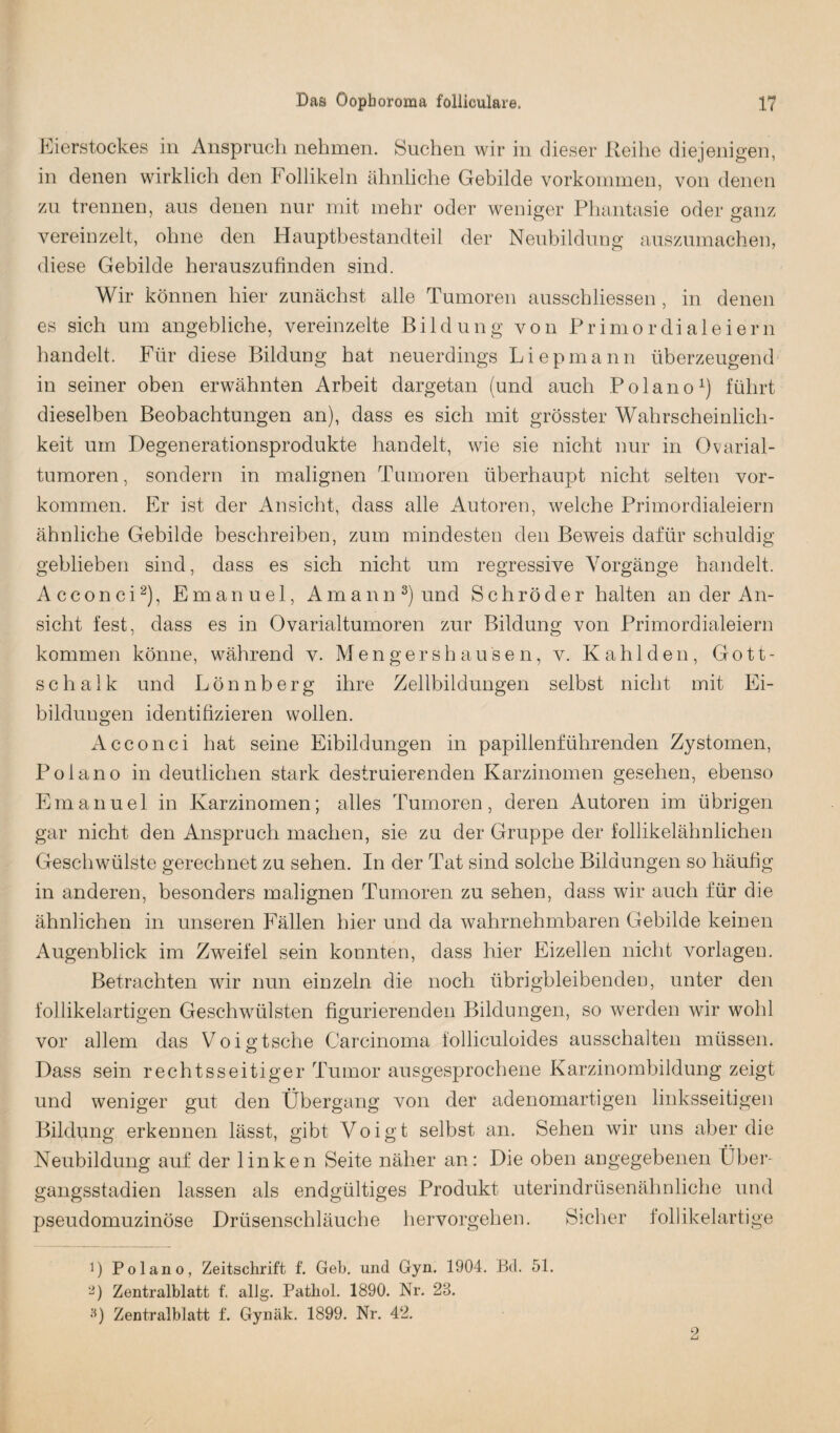 Eierstockes in Anspruch nehmen. Suchen wir in dieser Reihe diejenigen, in denen wirklich den Follikeln ähnliche Gebilde Vorkommen, von denen zu trennen, aus denen nur mit mehr oder weniger Phantasie oder ganz vereinzelt, ohne den Hauptbestandteil der Neubildung auszumachen, diese Gebilde herauszufinden sind. Wir können hier zunächst alle Tumoren ausschliessen , in denen es sich um angebliche, vereinzelte Bildung von Primordialeiern handelt. Für diese Bildung hat neuerdings Liepmann überzeugend in seiner oben erwähnten Arbeit dargetan (und auch Polano1) führt dieselben Beobachtungen an), dass es sich mit grösster Wahrscheinlich¬ keit um Degenerationsprodukte handelt, wie sie nicht nur in Ovarial¬ tumoren , sondern in malignen Tumoren überhaupt nicht selten Vor¬ kommen. Er ist der Ansicht, dass alle Autoren, welche Primordialeiern ähnliche Gebilde beschreiben, zum mindesten den Beweis dafür schuldig geblieben sind, dass es sich nicht um regressive Vorgänge handelt. Acconci2 *), Emanuel, Amann8) und Schröder halten an der An¬ sicht fest, dass es in Ovarialtumoren zur Bildung von Primordialeiern kommen könne, während v. Mengershausen, v. Kahl den, Gott¬ schalk und Lönnberg ihre Zellbildungen selbst nicht mit Ei- bilduugen identifizieren wollen. Acconci hat seine Eibildungen in papillenführenden Zystomen, Polano in deutlichen stark destruierenden Karzinomen gesehen, ebenso Emanuel in Karzinomen; alles Tumoren, deren Autoren im übrigen gar nicht den Anspruch machen, sie zu der Gruppe der follikelähnlichen Geschwülste gerechnet zu sehen. In der Tat sind solche Bildungen so häufig in anderen, besonders malignen Tumoren zu sehen, dass wir auch für die ähnlichen in unseren Fällen hier und da wahrnehmbaren Gebilde keinen Augenblick im Zweifel sein konnten, dass hier Eizellen nicht Vorlagen. Betrachten wir nun einzeln die noch übrigbleibenden, unter den follikelartigen Geschwülsten figurierenden Bildungen, so werden wir wohl vor allem das Voigtsche Carcinoma folliculoides ausschalten müssen. Dass sein rechtsseitiger Tumor ausgesprochene Karzinombildung zeigt und weniger gut den Übergang von der adenomartigen linksseitigen Bildung erkennen lässt, gibt Voigt selbst an. Sehen wir uns aber die Neubildung auf der linken Seite näher an: Die oben angegebenen Über- gangsstadien lassen als endgültiges Produkt uterindrüsenähnliche und pseudomuzinöse Drüsenschläuche hervorgehen. Sicher follikelartige 1) Polano, Zeitschrift f. Geb. und Gyn. 1904. Bd. 51. 2) Zentralblatt f. allg. Pathol. 1890. Nr. 28. 3) Zentralblatt f. Gynäk. 1899. Nr. 42. 2