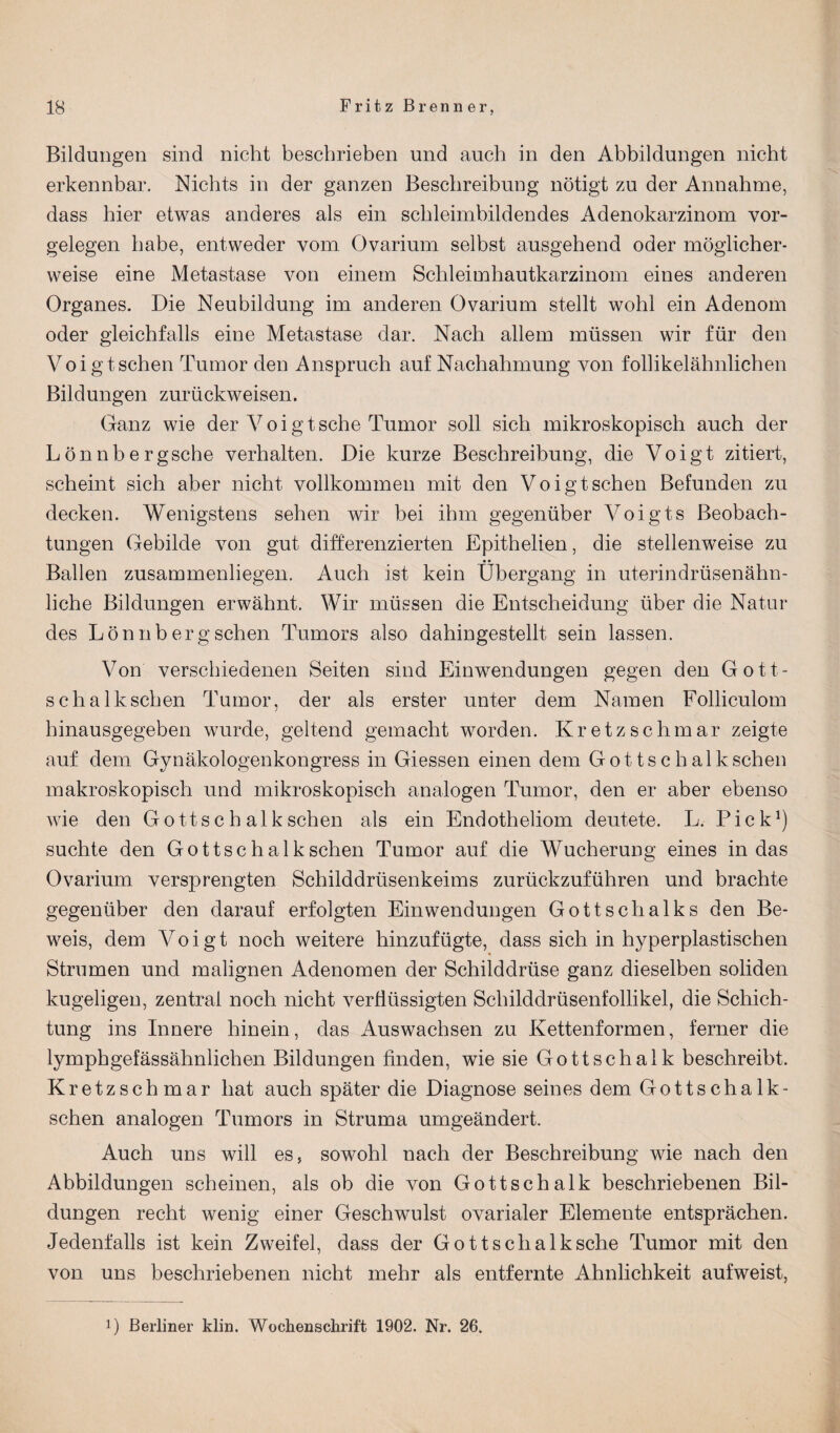 Bildungen sind nicht beschrieben und auch in den Abbildungen nicht erkennbar. Nichts in der ganzen Beschreibung nötigt zu der Annahme, dass hier etwas anderes als ein schleimbildendes Adenokarzinom Vor¬ gelegen habe, entweder vom Ovarium selbst ausgehend oder möglicher¬ weise eine Metastase von einem Schleimhautkarzinom eines anderen Organes. Die Neubildung im anderen Ovarium stellt wohl ein Adenom oder gleichfalls eine Metastase dar. Nach allem müssen wir für den Voigt sehen Tumor den Anspruch auf Nachahmung von follikelähnlichen Bildungen zurückweisen. Ganz wie der Voigt sehe Tumor soll sich mikroskopisch auch der Lönnbergsche verhalten. Die kurze Beschreibung, die Voigt zitiert, scheint sich aber nicht vollkommen mit den Voigt sehen Befunden zu decken. Wenigstens sehen wir bei ihm gegenüber Voigts Beobach¬ tungen Gebilde von gut differenzierten Epithelien, die stellenweise zu Ballen zusammenliegen. Auch ist kein Übergang in uterindrüsenähn¬ liche Bildungen erwähnt. Wir müssen die Entscheidung über die Natur des Lönnb erg sehen Tumors also dahingestellt sein lassen. Von verschiedenen Seiten sind Einwendungen gegen den Gott- schalkschen Tumor, der als erster unter dem Namen Folliculom hinausgegeben wurde, geltend gemacht worden. Kretzschmar zeigte auf dem Gynäkologenkongress in Giessen einen dem Got tschalksehen makroskopisch und mikroskopisch analogen Tumor, den er aber ebenso wie den Gottschalk sehen als ein Endotheliom deutete. L. Pick1) suchte den Gottschalk sehen Tumor auf die Wucherung eines in das Ovarium versprengten Schilddrüsenkeims zurückzuführen und brachte gegenüber den darauf erfolgten Einwendungen Gottschalks den Be¬ weis, dem Voigt noch weitere hinzufügte, dass sich in hyperplastischen Strumen und malignen Adenomen der Schilddrüse ganz dieselben soliden kugeligen, zentral noch nicht verflüssigten Schilddrüsenfollikel, die Schich¬ tung ins Innere hinein, das Auswachsen zu Kettenformen, ferner die lymphgefässähnlichen Bildungen finden, wie sie Gottschalk beschreibt. Kretzschmar hat auch später die Diagnose seines dem Gottschalk- schen analogen Tumors in Struma umgeändert. Auch uns will es, sowohl nach der Beschreibung wie nach den Abbildungen scheinen, als ob die von Gottschalk beschriebenen Bil¬ dungen recht wenig einer Geschwulst ovarialer Elemente entsprächen. Jedenfalls ist kein Zweifel, dass der Gottsclialksche Tumor mit den von uns beschriebenen nicht mehr als entfernte Ähnlichkeit aufweist, 0 Berliner klin. Wochenschrift 1902. Nr. 26.