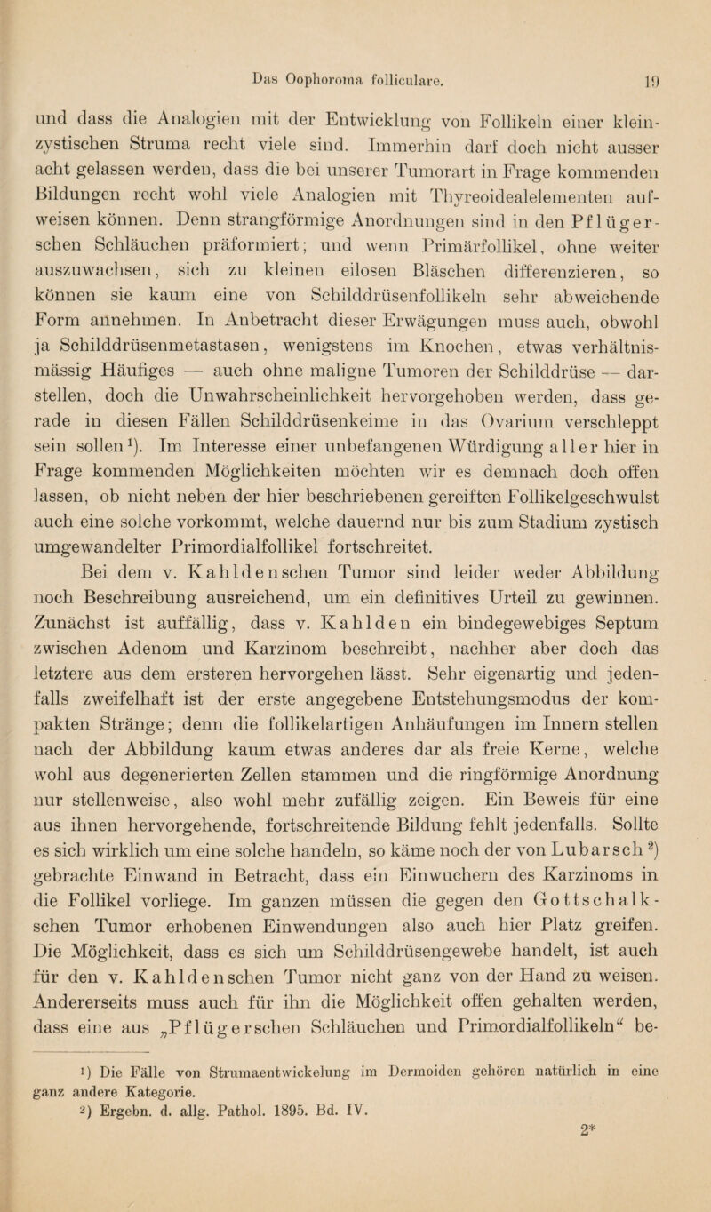 und dass die Analogien mit der Entwicklung von Follikeln einer klein¬ zystischen Struma recht viele sind. Immerhin darf doch nicht ausser acht gelassen werden, dass die bei unserer Tumorart in Frage kommenden Bildungen recht wohl viele Analogien mit Thyreoidealelementen auf¬ weisen können. Denn strangförmige Anordnungen sind in den Pf lüger- schen Schläuchen präformiert; und wenn Primärfollikel, ohne weiter auszuwachsen, sich zu kleinen eilosen Bläschen differenzieren, so können sie kaum eine von Schilddrüsenfollikeln sehr abweichende Form annehmen. In Anbetracht dieser Erwägungen muss auch, obwohl ja Schilddrüsenmetastasen, wenigstens im Knochen, etwas verhältnis¬ mässig Häufiges — auch ohne maligne Tumoren der Schilddrüse — dar¬ stellen, doch die Unwahrscheinlichkeit hervorgehoben werden, dass ge¬ rade in diesen Fällen Schilddrüsenkeime in das Ovarium verschleppt sein sollen1). Im Interesse einer unbefangenen Würdigung aller hier in Frage kommenden Möglichkeiten möchten wir es demnach doch offen lassen, ob nicht neben der hier beschriebenengereiften Follikelgeschwulst auch eine solche vorkommt, welche dauernd nur bis zum Stadium zystisch umgewandelter Primordialfollikel fortschreitet. Bei dem v. Kahldensehen Tumor sind leider weder Abbildung noch Beschreibung ausreichend, um ein definitives Urteil zu gewinnen. Zunächst ist auffällig, dass v. Kahlden ein bindegewebiges Septum zwischen Adenom und Karzinom beschreibt, nachher aber doch das letztere aus dem ersteren hervorgehen lässt. Sehr eigenartig und jeden¬ falls zweifelhaft ist der erste angegebene Entstehungsmodus der kom¬ pakten Stränge; denn die follikelartigen Anhäufungen im Innern stellen nach der Abbildung kaum etwas anderes dar als freie Kerne, welche wohl aus degenerierten Zellen stammen und die ringförmige Anordnung nur stellenweise, also wohl mehr zufällig zeigen. Ein Beweis für eine aus ihnen hervorgehende, fortschreitende Bildung fehlt jedenfalls. Sollte es sich wirklich um eine solche handeln, so käme noch der von Lu bar sch2) gebrachte Einwand in Betracht, dass ein Einwuchern des Karzinoms in die Follikel vorliege. Im ganzen müssen die gegen den Gottschalk- schen Tumor erhobenen Einwendungen also auch hier Platz greifen. Die Möglichkeit, dass es sich um Schilddrüsengewebe handelt, ist auch für den v. Kahlden sehen Tumor nicht ganz von der Hand zu weisen. Andererseits muss auch für ihn die Möglichkeit offen gehalten werden, dass eine aus „Pflügersehen Schläuchen und Primordialfollikeln“ be- 1) Die Fälle von StrumaentWickelung im Dermoiden gehören natürlich in eine ganz andere Kategorie. 2) Ergehn, d. allg. Pathol. 1895. Bd. IV. 2*