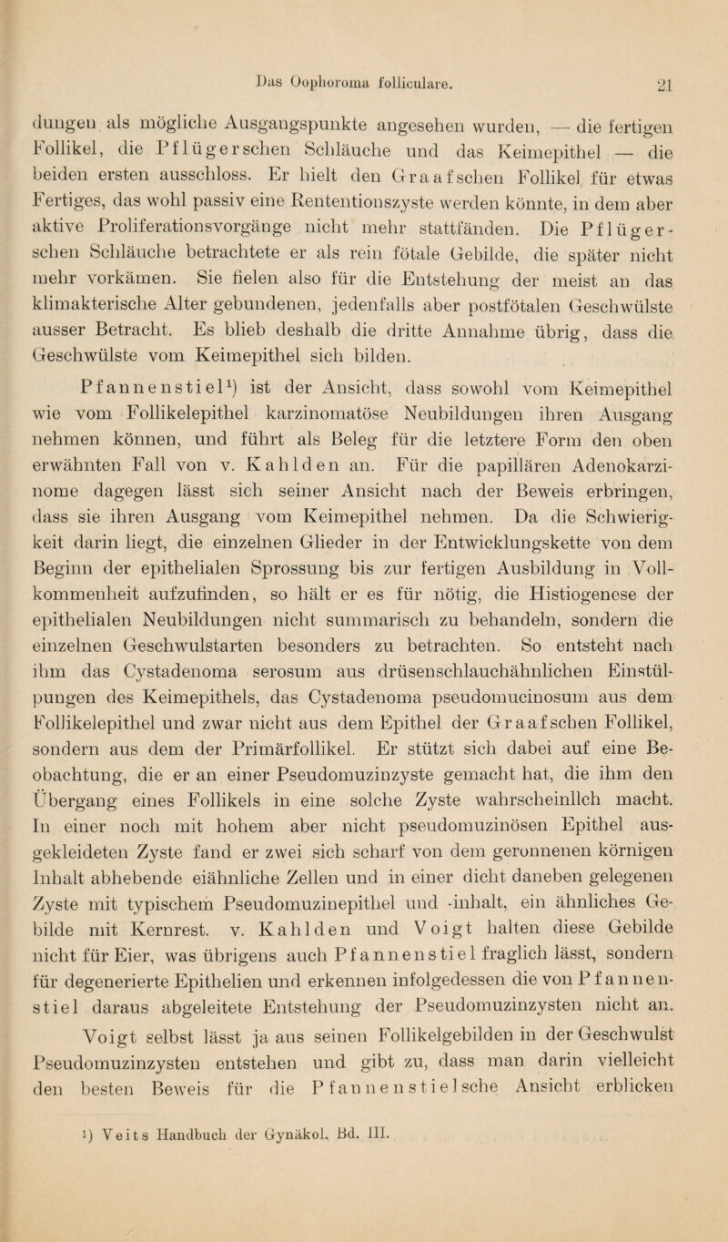 düngen als mögliche Ausgangspunkte angesehen wurden, — die fertigen Follikel, die Pflüger sehen Schläuche und das Keimepithel — die beiden ersten ausschloss. Er hielt den Graafsehen Follikel für etwas Fertiges, das wohl passiv eine Rententionszyste werden könnte, in dem aber aktive Proliferationsvorgänge nicht mehr stattfänden. Die Pflüg er¬ sehen Schläuche betrachtete er als rein fötale Gebilde, die später nicht mehr vorkämen. Sie fielen also für die Entstehung der meist an das klimakterische Alter gebundenen, jedenfalls aber postfötalen Geschwülste ausser Betracht. Es blieb deshalb die dritte Annahme übrig, dass die Geschwülste vom Keimepithel sich bilden. Pfannenstiel1) ist der Ansicht, dass sowohl vom Keimepithel wie vom Follikelepithel karzinomatöse Neubildungen ihren Ausgang nehmen können, und führt als Beleg für die letztere Form den oben erwähnten Fall von v. Kahl den an. Für die papillären Adenokarzi¬ nome dagegen lässt sich seiner Ansicht nach der Beweis erbringen, dass sie ihren Ausgang vom Keimepithel nehmen. Da die Schwierig¬ keit darin liegt, die einzelnen Glieder in der Entwicklungskette von dem Beginn der epithelialen Sprossung bis zur fertigen Ausbildung in Voll¬ kommenheit aufzufinden, so hält er es für nötig, die Histiogenese der epithelialen Neubildungen nicht summarisch zu behandeln, sondern die einzelnen Geschwulstarten besonders zu betrachten. So entsteht nach ihm das Cystadenoma serosum aus drüsenschlauchähnlichen Einstül¬ pungen des Keimepithels, das Cystadenoma pseudomucinosum aus dem Fofiikelepithel und zwar nicht aus dem Epithel der Gr aaf sehen Follikel, sondern aus dem der Primärfollikel. Er stützt sich dabei auf eine Be¬ obachtung, die er an einer Pseudomuzinzyste gemacht hat, die ihm den Übergang eines Follikels in eine solche Zyste wahrscheinlich macht. In einer noch mit hohem aber nicht pseudomuzinösen Epithel aus¬ gekleideten Zyste fand er zwei sich scharf von dem geronnenen körnigen Inhalt abhebende eiähnliche Zellen und in einer dicht daneben gelegenen Zyste mit typischem Pseudomuzinepithel und -inhalt, ein ähnliches Ge¬ bilde mit Kernrest. v. Kahl den und Voigt halten diese Gebilde nicht für Eier, was übrigens auch Pfannen stiel fraglich lässt, sondern für degenerierte Epithelien und erkennen infolgedessen die von Pfannen¬ stiel daraus abgeleitete Entstehung der Pseudomuzinzysten nicht an. Voigt selbst lässt ja aus seinen Follikelgebilden in der Geschwulst Pseudomuzinzysten entstehen und gibt zu, dass man darin vielleicht den besten Beweis für die Pfannen stiel sehe Ansicht erblicken i) Veits Handbuch der Gynäkol., Bd. III.