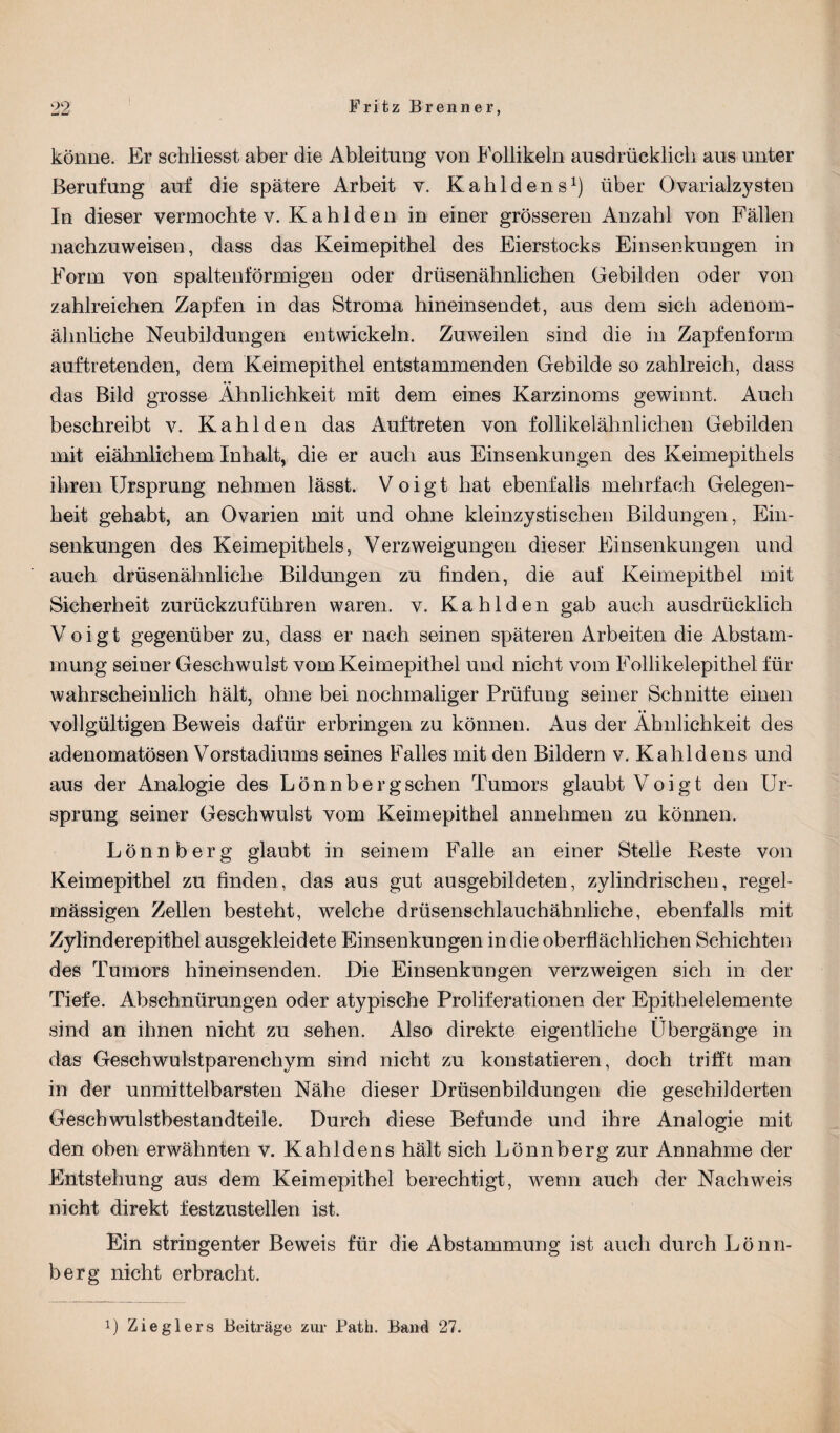 könne. Er schliesst aber die Ableitung von Follikeln ausdrücklich aus unter Berufung auf die spätere Arbeit v. Kalildens1) über Ovarialzysten In dieser vermochte v. K a h 1 d e n in einer grösseren Anzahl von Fällen nachzuweisen, dass das Keimepithel des Eierstocks Einsenkungen in Form von spaltenförmigen oder drüsenähnlichen Gebilden oder von zahlreichen Zapfen in das Stroma hineinsendet, aus dem sich adenom- ähnliche Neubildungen entwickeln. Zuweilen sind die in Zapfenform auftretenden, dem Keimepithel entstammenden Gebilde so zahlreich, dass das Bild grosse Ähnlichkeit mit dem eines Karzinoms gewinnt. Auch beschreibt v. Kahl den das Auftreten von follikelähnhehen Gebilden mit eiähnlichem Inhalt, die er auch aus Einsenkungen des Keimepithels ihren Ursprung nehmen lässt. Voigt hat ebenfalls mehrfach Gelegen¬ heit gehabt, an Ovarien mit und ohne kleinzystischen Bildungen, Ein¬ senkungen des Keimepithels, Verzweigungen dieser Einsenkungen und auch drüsenähnliche Bildungen zu finden, die auf Keimepitbel mit Sicherheit zurückzuführen waren, v. Kahlden gab auch ausdrücklich Voigt gegenüber zu, dass er nach seinen späteren Arbeiten die Abstam¬ mung seiner Geschwulst vom Keimepithel und nicht vom Follikelepithel für wahrscheinlich hält, ohne bei nochmaliger Prüfung seiner Schnitte einen vollgültigen Beweis dafür erbringen zu können. Aus der Ähnlichkeit des adenomatösen Vorstadiums seines Falles mit den Bildern v. Kahl den s und aus der Analogie des Lönnbergschen Tumors glaubt Voigt den Ur¬ sprung seiner Geschwulst vom Keimepithel annehmen zu können. Lönnberg glaubt in seinem Falle an einer Stelle Reste von Keimepithel zu finden, das aus gut ausgebildeten, zylindrischen, regel¬ mässigen Zellen besteht, welche drüsenschlauchähnliche, ebenfalls mit Zylinderepithel ausgekleidete Einsenkungen in die oberflächlichen Schichten des Tumors hineinsenden. Die Einsenkungen verzweigen sich in der Tiefe. Abschnürungen oder atypische Proliferationen der Epithelelemente sind an ihnen nicht zu sehen. Also direkte eigentliche Übergänge in das Geschwulstparenchym sind nicht zu konstatieren, doch trifft man in der unmittelbarsten Nähe dieser Drüsenbildungen die geschilderten Geschwulstbestandteile. Durch diese Befunde und ihre Analogie mit den oben erwähnten v. Kahldens hält sich Lönnberg zur Annahme der Entstehung aus dem Keimepithel berechtigt, wenn auch der Nachweis nicht direkt festzustellen ist. Ein stringenter Beweis für die Abstammung ist auch durch Lönn¬ berg nicht erbracht. 1) Zieglers Beiträge zur Path. Band 27.