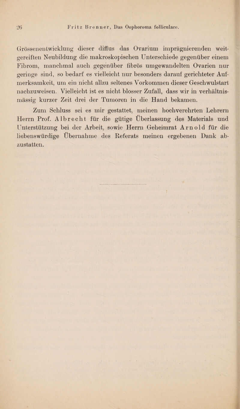 Grössenentwicklung dieser diffus das Ovarium imprägnierenden weit¬ gereiften Neubildung die makroskopischen Unterschiede gegenüber einem Fibrom, manchmal auch gegenüber fibrös umgewandelten Ovarien nur geringe sind, so bedarf es vielleicht nur besonders darauf gerichteter Auf¬ merksamkeit, um ein nicht allzu seltenes Vorkommen dieser Geschwulstart nachzuweisen. Vielleicht ist es nicht blosser Zufall, dass wir in verhältnis¬ mässig kurzer Zeit drei der Tumoren in die Hand bekamen. Zum Schluss sei es mir gestattet, meinen hochverehrten Lehrern Herrn Prof. Alb recht für die gütige Überlassung des Materials und Unterstützung bei der Arbeit, sowie Herrn Geheimrat Arnold für die liebenswürdige Übernahme des Referats meinen ergebenen Dank ab- zu statten.