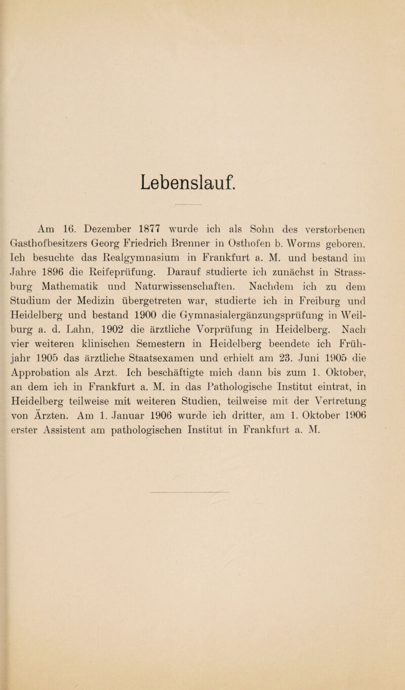 Lebenslauf. Am 16. Dezember 1877 wurde ich als Sohn des verstorbenen Gasthofbesitzers Georg Friedrich Brenner in Osthofen h. Worms geboren. Ich besuchte das Realgymnasium in Frankfurt a. M. und bestand im Jahre 1896 die Reifeprüfung. Darauf studierte ich zunächst in Strass¬ burg Mathematik und Naturwissenschaften. Nachdem ich zu dem Studium der Medizin übergetreten war, studierte ich in Freiburg und Heidelberg und bestand 1900 die Gymnasialergänzungsprüfung in Weil- burg a. d. Lahn, 1902 die ärztliche Vorprüfung in Heidelberg. Nach vier weiteren klinischen Semestern in Heidelberg beendete ich Früh¬ jahr 1905 das ärztliche Staatsexamen und erhielt am 23. Juni 1905 die Approbation als Arzt. Ich beschäftigte mich dann bis zum 1. Oktober, an dem ich in Frankfurt a. M. in das Pathologische Institut eintrat, in Heidelberg teilweise mit weiteren Studien, teilweise mit der Vertretung von Ärzten. Am 1. Januar 1906 wurde ich dritter, am 1. Oktober 1906 erster Assistent am pathologischen Institut in Frankfurt a. M.