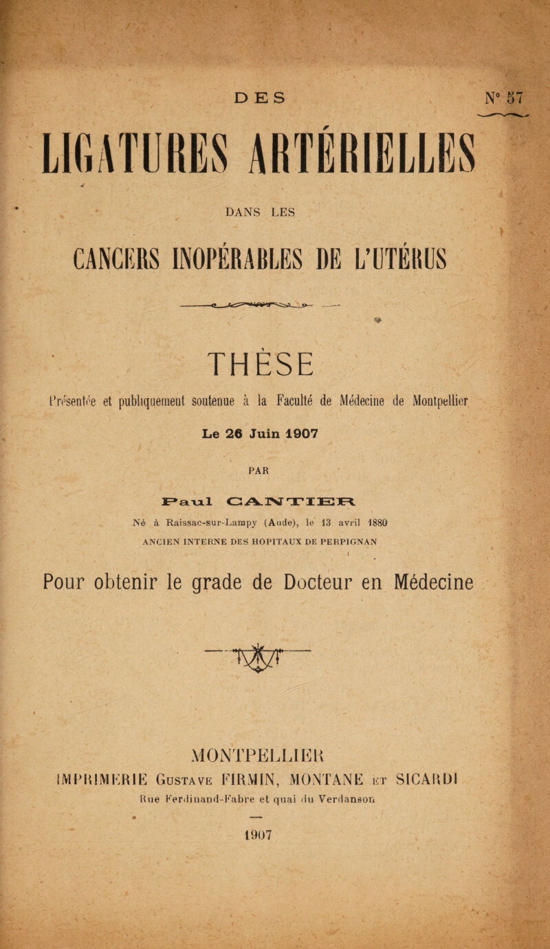 DANS LES CANCERS INOPÉRABLES DE L’UTÉRUS THESE Présentée et publiquement soutenue à la Faculté de Médecine de Montpellier Le 26 Juin 1907 PAR Paul GANTIER Né à Raissac-sur-Lampy (Aude), le 13 avril 1880 ANCIEN INTERNE DES HOPITAUX DE PERPIGNAN J Pour obtenir le grade de Docteur en Médecine -'T$7T MONTPELLIER IMPRIMERIE Gdstave FIItMIN, MONTANE ist SICARDI Rue Ferdinand-Fabre et quai du Verdanson 1907