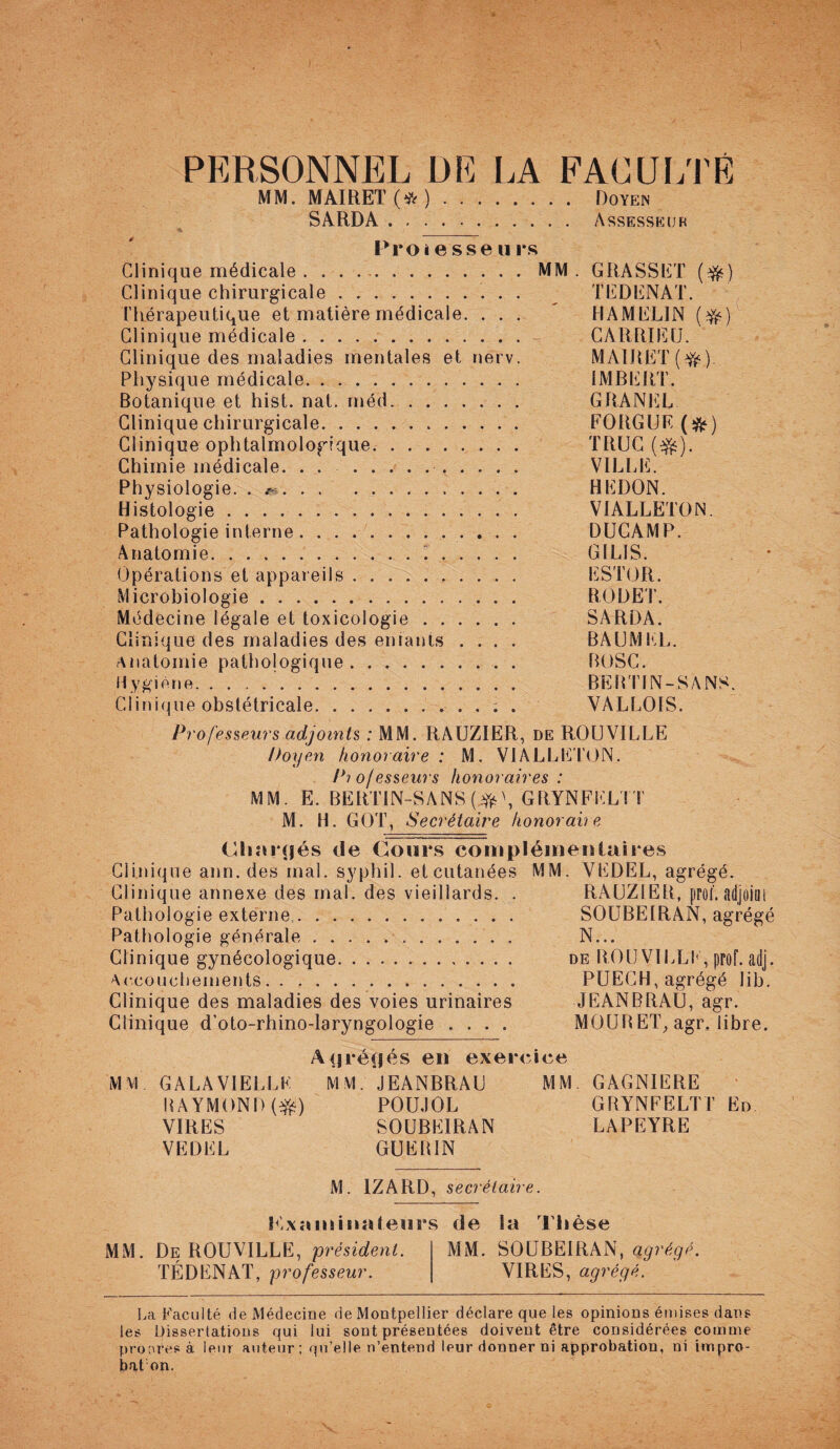 PERSONNEL DE LA FACULTÉ MM. MAIRET (# ). Doyen SàRDA. Assesseur Proiesse u rs Clinique médicale . ..MM . GRASSET ($0 Clinique chirurgicale. TEDENAT. Thérapeutique et matière médicale. ... ' HAMELIN (#) Clinique médicale. CARRIEU. Clinique des maladies mentales et nerv. MAIRE T(#). Physique médicale. IMBERT. Botanique et hist. nat. méd. GRANEL Clinique chirurgicale. EORGUE (#) Clinique ophtalmologique. TRUC ($s). Chimie médicale. . . .. VILLE. Physiologie. . r-. HEDON. Histologie. VIALLETON. Pathologie interne. DUCAMP. Anatomie... GILIS. Opérations et appareils. ESTOR. Microbiologie. ROI) ET. Médecine légale et toxicologie. SARDA. Clinique des maladies des entants .... BAUMEL. Anatomie pathologique. BOSC. Hygiène... BERTIN-SANS. Clinique obstétricale.. . . ; . YALLOIS. Professeurs adjoints : MM. RAUZIER, de ROUVILLE Doyen honoraire : M. VIALLETON. Pio/esseurs honoraires : MM. E. BERTIN-SANS (#', GRYNFELTT M. H. GOT, Secrétaire honoraire Chargés de Cours complémentaires Clinique ann. des mal. syphil. et cutanées MM. YEDEL, agrégé. Clinique annexe des mal. des vieillards. . RAUZIER, prof, adjoint Pathologie externe. SOUBEIRAN, agrégé Pathologie générale. N... Clinique gynécologique. de ROUVILLE* prof. adj. Accouchements. PUECH, agrégé lib. Clinique des maladies des voies urinaires JEANBRAU, agr. Clinique d’oto-rhino-laryngologie .... MOURET, agr. libre. Ayréçjés en exercice MM GALA VIELLE MM. JEANBRAU MM. GAGNIERE RAYMOND (#) POUJOL GRYNFELTT En VIRES SOUBEIRAN LAPEYRE VEDEL GUEIUN M. 1ZARD, secrétaire. Kxstminaleurs de la Thèse MM. De ROUVILLE, président. MM. SOUBEIRAN, agrégé. TÉDENAT, professeur. VIRES, agrégé. La Faculté de Médecine de Montpellier déclare que les opinions émises dans les Dissertations qui lui sont présentées doivent être considérées comme prooresà leur auteur; qu’elle n’entend leurdonnerni approbation, ni impro- bat on.