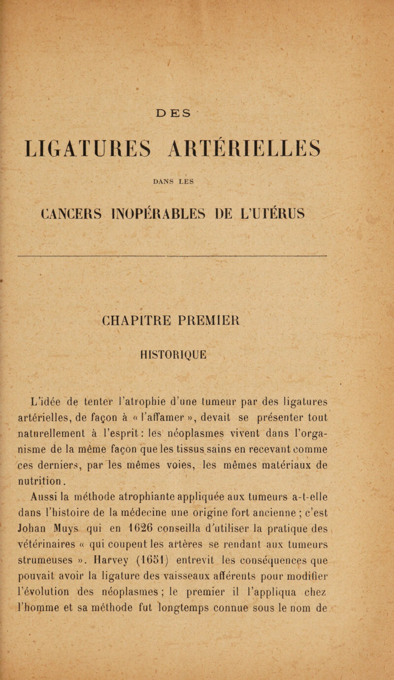 DES LIGATURES ARTERIELLES DANS LES CANCERS INOPÉRABLES DE L’UTÉRUS CHAPITRE PREMIER HISTORIQUE L’idée de tenter l’atrophie d’une tumeur par des ligatures artérielles, de façon à « l’affamer », devait se présenter tout naturellement à l’esprit: les néoplasmes vivent dans l’orga¬ nisme de la même façon que les tissus sains en recevant comme ces derniers, par les mêmes voies, les mêmes matériaux de nutrition. Aussi la méthode atrophiante appliquée aux tumeurs a-t-elle dans l’histoire de la médecine une origine fort ancienne ; c’est Johan Muys qui en 1626 conseilla d’utiliser la pratique des vétérinaires « qui coupent les artères se rendant aux tumeurs strumeuses ». Harvey (1651) entrevit les conséquences que pouvait avoir la ligature des vaisseaux afférents pour modifier l’évolution des néoplasmes ; le premier il l’appliqua chez l’homme et sa méthode fut longtemps connue sous le nom de