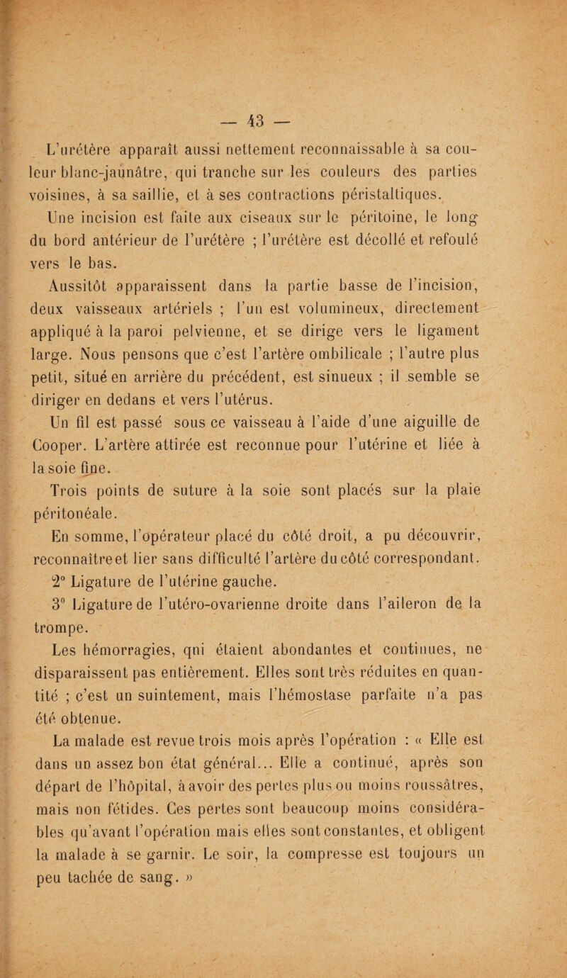 L’urétère apparaît aussi nettement reconnaissable à sa cou¬ leur blanc-jaunâtre, qui tranche sur les couleurs des parties voisines, à sa saillie, et à ses contractions péristaltiques. Une incision est faite aux ciseaux sur le péritoine, le long du bord antérieur de l’urétère ; l’urétère est décollé et refoulé vers le bas. Aussitôt apparaissent dans la partie basse de l’incision, deux vaisseaux artériels ; l’un est volumineux, directement appliqué à la paroi pelvienne, et se dirige vers le ligament large. Nous pensons que c’est l’artère ombilicale ; l’autre plus petit, situé en arrière du précédent, est sinueux ; il semble se diriger en dedans et vers l’utérus. Un fil est passé sous ce vaisseau à l’aide d’une aiguille de Cooper. L’artère attirée est reconnue pour l’utérine et liée à la soie fine. Trois points de suture à la soie sont placés sur la plaie péritonéale. En somme, l’opérateur placé du côté droit, a pu découvrir, reconnaîtreet lier sans difficulté l’artère du côté correspondant. 2° Ligature de l’utérine gauche. 3° Ligature de l’utéro-ovarienne droite dans l’aileron de la trompe. Les hémorragies, qni étaient abondantes et continues, ne disparaissent pas entièrement. Elles sont très réduites en quan¬ tité ; c’est un suintement, mais l’hémostase parfaite n’a pas été obtenue. La malade est revue trois mois après l’opération : « Elle est dans un assez bon état général... Elle a continué, après son départ de l’hôpital, à avoir des pertes plus ou moins roussâtres, mais non fétides. Ces pertes sont beaucoup moins considéra¬ bles qu’avant l’opération mais elles sont constantes, et obligent la malade à se garnir. Le soir, la compresse est toujours un peu tachée de sang. »