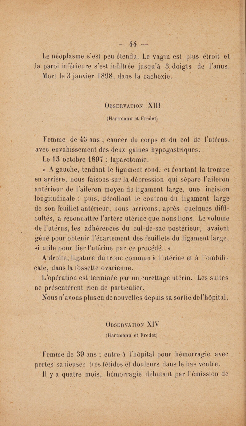 Le néoplasme s’est peu étendu. Le vagin est plus étroit et Ja paroi inférieure s’est infiltrée jusqu’à 3 doigts de l’anus. Mort le 3 janvier 1898, dans la cachexie. Observation XIII (Hartmann et Fredet) Femme de 45 ans ; cancer du corps et du col de l’utérus, avec envahissement des deux gaines hypogastriques. Le 15 octobre 1897 : laparotomie. « A gauche, tendant le ligament rond, et écartant la trompe en arrière, nous faisons sur la dépression qui sépare l’aileron antérieur de l’aileron moyen du ligament large, une incision longitudinale ; puis, décollant le contenu du ligament large de son feuillet antérieur, nous arrivons, après quelques diffi¬ cultés, à reconnaître l’artère utérine que nous lions. Le volume de l’utérus, les adhérences du cul-de-sac postérieur, avaient gêné pour obtenir l’écartement des feuillets du ligament large, si utile pour lier l’utérine par ce procédé. » A droite, ligature du tronc commun à l’utérine et à l’ombili¬ cale, dans la fossette ovarienne. L’opération est terminée par un curettage utérin. Les suites ne présentèrent rien de particulier, Nous n’avons pluseu denouvelles depuis sa sorlie de l’hôpital. - 1 / y ’ ’ .■ - v C; - Observation XIV (Hartmann et Fredet) Femme de 39 ans ; entre à l'hôpital pour hémorragie avec pertes sa nie uses très fétides et douleurs dans le bas ventre. 11 y a quatre mois, hémorragie débutant par l’émission de