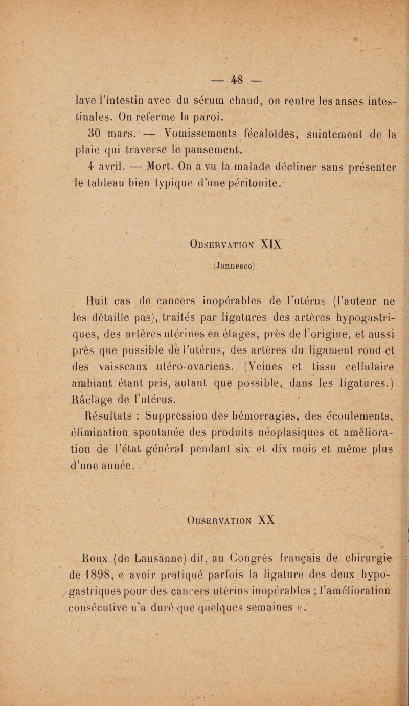 lave l’intestin avec du sérum chaud, on rentre les anses intes¬ tinales. On referme la paroi. 30 mars. — Vomissements fécaloïdes, suintement de la plaie qui traverse le pansement. 4 avril. — Mort. On a vu la malade décliner sans présenter le tableau bien typique d’une péritonite. Observation XIX (Jonnesco) Huit cas de cancers inopérables de l’utérus (l’auteur ne les détaille pas), traités par ligatures des artères hypogastri¬ ques, des artères utérines en étages, près de l’origine, et aussi près que possible de l’utérus, des artères du ligament rond et des vaisseaux utéro-ovariens. (Veines et tissu cellulaire ambiant étant pris, autant que possible, dans les ligatures.) Raclage de l’utérus. Résultats : Suppression des hémorragies, des écoulements, élimination spontanée des produits néoplasiques et améliora¬ tion de l’état général pendant six et dix mois et même plus d’une année. Observation XX Roux (de Lausanne) dit, au Congrès français de chirurgie de 1898, « avoir pratiqué parfois la ligature des deux hypo¬ gastriques pour des cancers utérins inopérables ; l’amélioration consécutive n’a duré que quelques semaines ». /