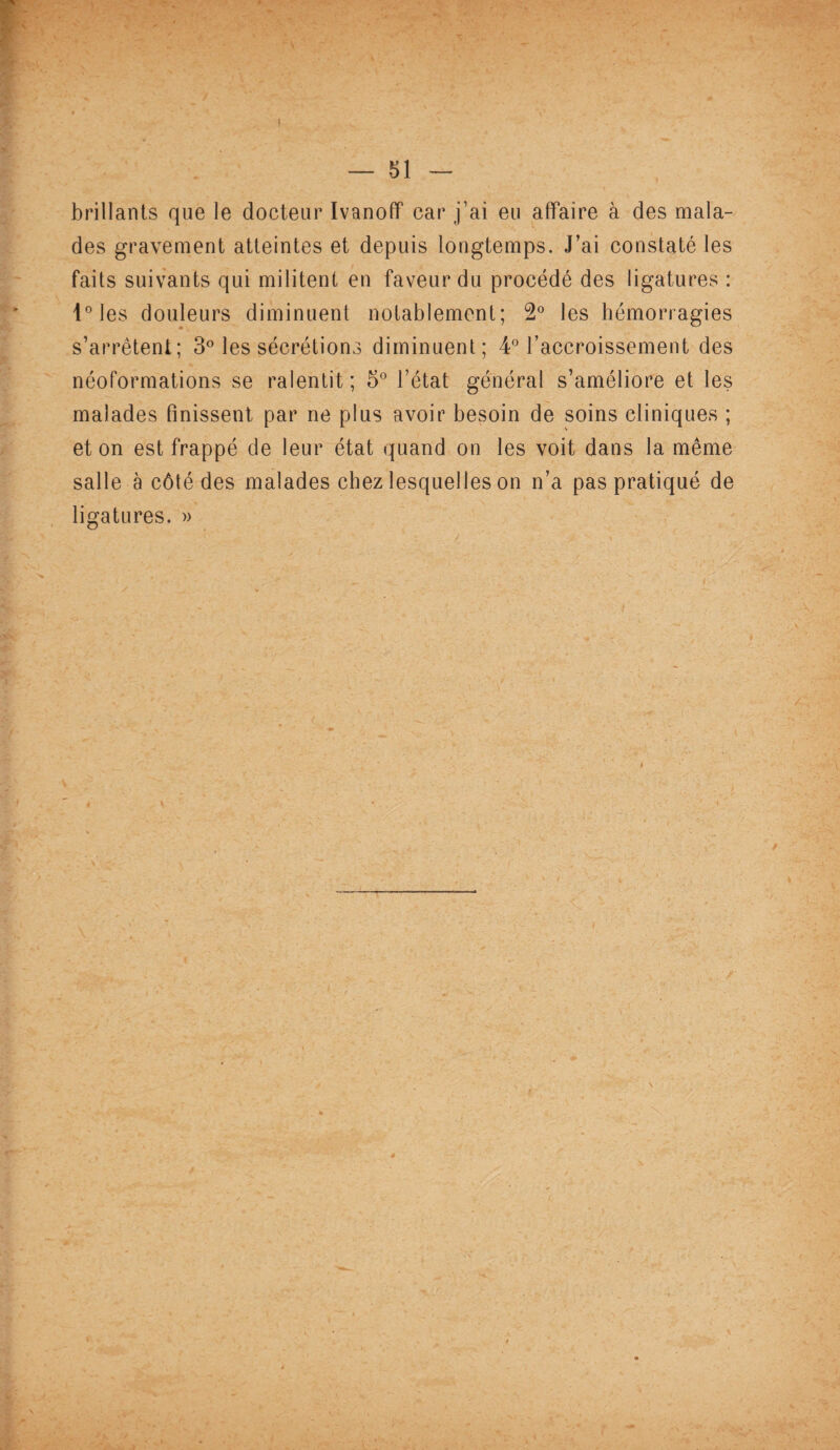 brillants que le docteur Ivanoff car j’ai eu affaire à des mala¬ des gravement atteintes et depuis longtemps. J’ai constaté les faits suivants qui militent en faveur du procédé des ligatures : l°les douleurs diminuent notablement; 2° les hémorragies s’arrêtent; 3° les sécrétions diminuent; 4° l’accroissement des néoformations se ralentit; 5° l’état général s’améliore et les malades finissent par ne plus avoir besoin de soins cliniques ; et on est frappé de leur état quand on les voit dans la même salle à côté des malades chez lesquelles on n’a pas pratiqué de ligatures. »