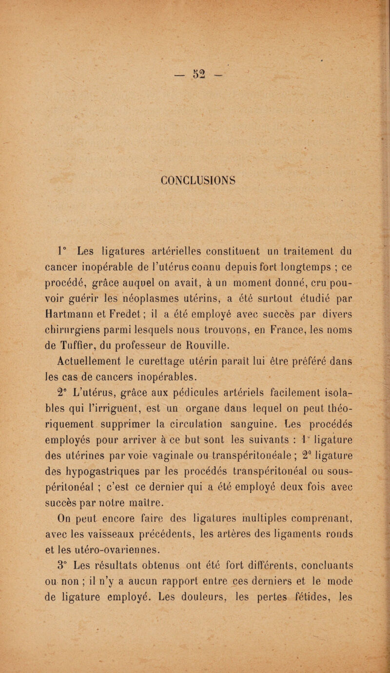 CONCLUSIONS 1° Les ligatures artérielles constituent un traitement du cancer inopérable de l’utérus connu depuis fort longtemps ; ce procédé, grâce auquel on avait, à un moment donné, cru pou¬ voir guérir les néoplasmes utérins, a été surtout étudié par Hartmann et Fredet ; il a été employé avec succès par divers chirurgiens parmi lesquels nous trouvons, en France, les noms de Tuffier, du professeur de Rouville. Actuellement le curettage utérin paraît lui être préféré dans les cas de cancers inopérables. 2° L’utérus, grâce aux pédicules artériels facilement isola- bles qui l’irriguent, est un organe dans lequel on peut théo¬ riquement supprimer la circulation sanguine. Les procédés employés pour arriver à ce but sont les suivants : F ligature des utérines par voie vaginale ou transpéritonéale; 2° ligature des hypogastriques par les procédés transpéritonéal ou sous- péritonéal ; c’est ce dernier qui a été employé deux fois avec succès par notre maître. On peut encore faire des ligatures multiples comprenant, avec les vaisseaux précédents, les artères des ligaments ronds et les utéro-ovariennes. 3° Les résultats obtenus ont été fort différents, concluants ou non ; il n’y a aucun rapport entre ces derniers et le mode de ligature employé. Les douleurs, les pertes fétides, les