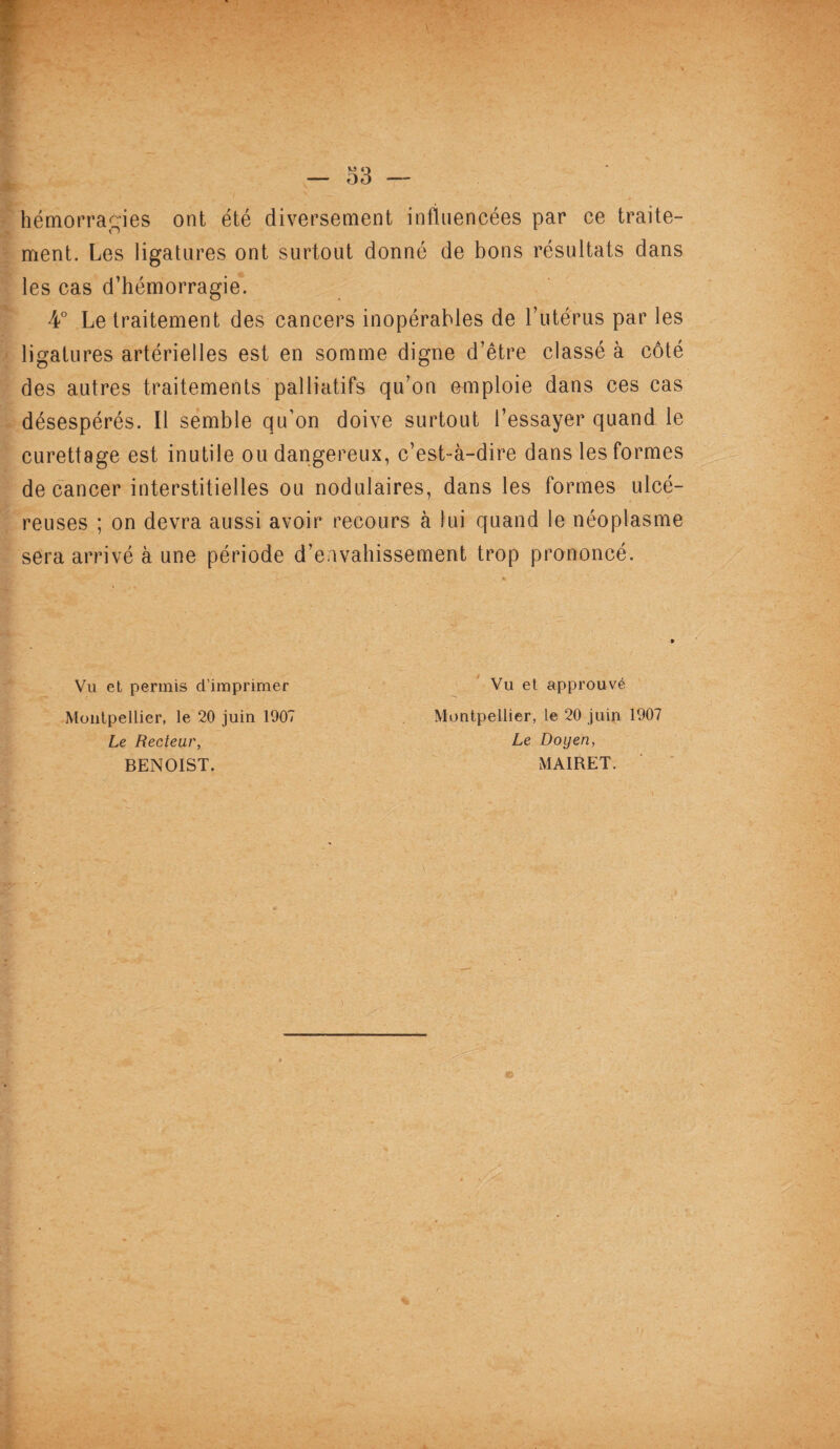 hémorragies ont été diversement influencées par ce traite¬ ment. Les ligatures ont surtout donné de bons résultats dans les cas d’hémorragie. 4° Le traitement des cancers inopérables de l’utérus par les ligatures artérielles est en somme digne d’être classé à côté des autres traitements palliatifs qu’on emploie dans ces cas désespérés. Il semble qu’on doive surtout l’essayer quand le curettage est inutile ou dangereux, c’est-à-dire dans les formes de cancer interstitielles ou nodulaires, dans les formes ulcé- reuses ; on devra aussi avoir recours à lui quand le néoplasme sera arrivé à une période d’envahissement trop prononcé. Vu et permis d’imprimer Vu et approuvé Montpellier, le 20 juin 1907 Montpellier, le 20 juin 1907 Le Recteur, Le Doyen, BENOIST. MAIRET.