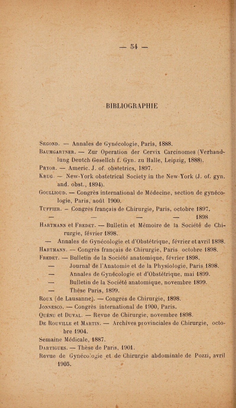 BIBLIOGRAPHIE Segond. — Annales de Gynécologie, Paris, 1888. Baumgartner. — Zur Operation der Cervix Carcinomes (Verhand- lung Deutch Gesellch f. Gyn. zu Halle, Leipzig, 1888). Pryor. — Americ. J. of. obstetrics, 1897. Krug. — New-York obstétrical Society in the New-York (J. of. gyn. and. obst., 1894). Goullioüd. — Congrès international de Médecine, section de gynéco¬ logie, Paris, août 1900. Tuffier. — Congrès français de Chirurgie, Paris, octobre 1897. — — — — 1898, Hartmann et Fredét. — Bulletin et Mémoire de la Société de Chi¬ rurgie, février 1898. — Annales de Gynécologie et d’Obstétrique, février et avril 1898. Hartmann. — Congrès français de Chirurgie, Paris octobre 1898. Fredet. — Bulletin de la Société anatomique, février 1898. — Journal de l’Anatomie et de la Physiologie, Paris 1898. — Annales de Gynécologie et d’Obstétrique, mai 1899. Bulletin de la Société anatomique, novembre 1899. — Thèse Paris, 1899. Roux (de Lausanne). — Congrès de Chirurgie, 1898. Jonnesgo. — Congrès international de 1900, Paris. Quénu et Duval. — Revue de Chirurgie, novembre 1898. De Rouville et Martin. — Archives provinciales de Chirurgie, octo¬ bre 1904. Semaine Médicale, 1887. Dartigues. — Thèse de Paris, 1901. Revue de Gynécologie et de Chirurgie abdominale de Pozzi, avril 1905. I