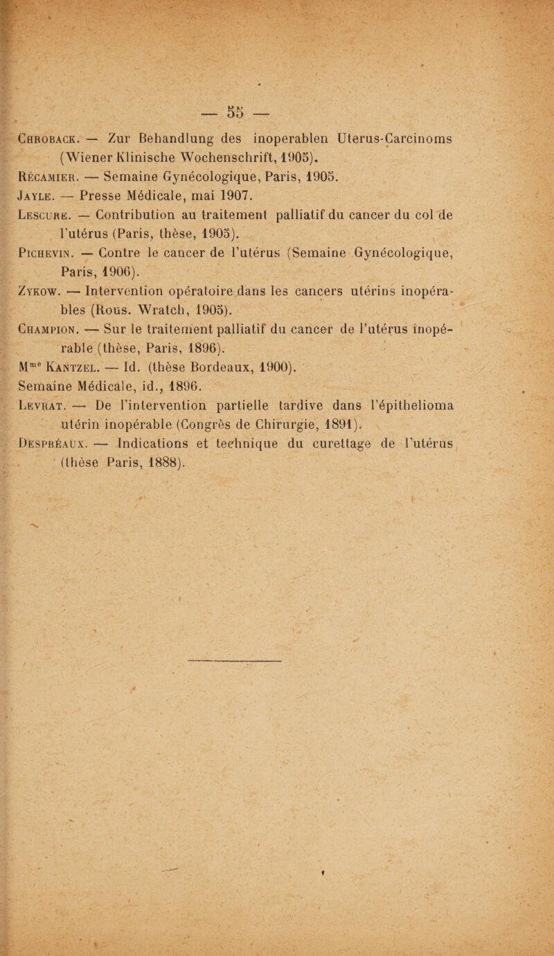 Caroback. — Zur Behandlung des inoperablen Uterus-Carcinoms (Wiener Klinische Wochenschrift, 1905). Récamier. — Semaine Gynécologique, Paris, 1905. Jayle. — Presse Médicale, mai 1907. Lescure. — Contribution au traitement palliatif du cancer du col de Putérus (Paris, thèse, 1905). Pichevin. — Contre le cancer de l’utérus (Semaine Gynécologique, Paris, 1906). Zykow. — Intervention opératoire dans les cancers utérins inopéra¬ bles (Rous. Wratch, 1905). Champion. — Sur le traitement palliatif du cancer de l’utérus inopé¬ rable (thèse, Paris, 1896). Mme Kantzel. — Id. (thèse Bordeaux, 1900). Semaine Médicale, id., 1896. Levrat. — De l’intervention partielle tardive dans l’épithelioma utérin inopérable (Congrès de Chirurgie, 1891). Despréaux. — Indications et technique du curettage de l’utérus (thèse Paris, 1888).