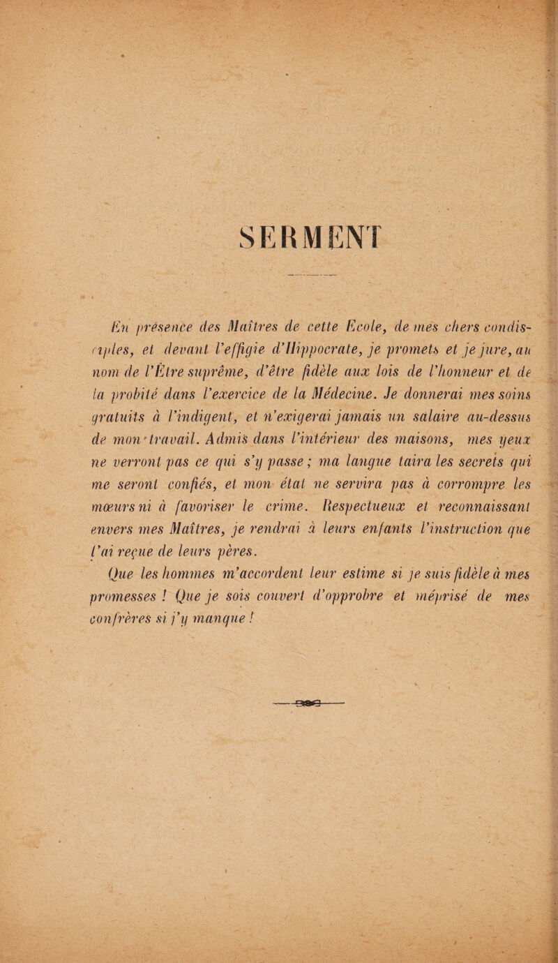 En présence des Maîtres de cette Ecole, de mes chers condis¬ ciples, et devant Veffigie d’Hippocrate, je promets et je jure, au nom de l’Être suprême, d’être fidèle aux lois de l’honneur et de la ])rohité dans l’exercice de la Médecine. Je donnerai mes soins gratuits à l’indigent, et n’exigerai jamais un salaire au-dessus de mon' travail. Admis dans l’intérieur des maisons, mes yeux ne verront pas ce qui s’y passe ; ma langue taira les secrets qui me seront confiés, et mon étal ne servira pas à corrompre les mœurs ni à favoriser le crime. Respectueux et reconnaissant envers mes Maîtres, je rendrai à leurs enfants l’instruction que l’ai reçue de leurs pères. Que les hommes m’accordent leur estime si je suis fidèle à mes promesses ! Que je sois couvert d’opprobre et méprisé de mes confrères si j’y manque !