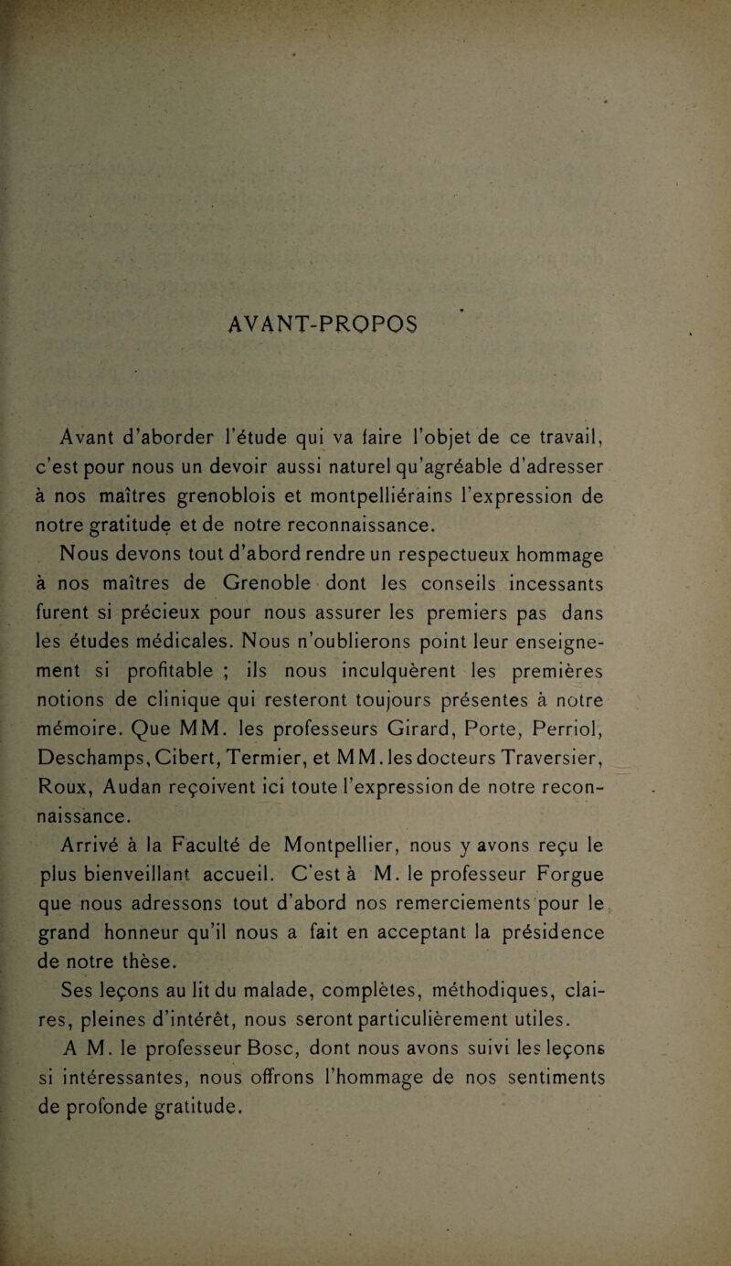 AVANT-PROPOS Avant d’aborder l’étude qui va faire l’objet de ce travail, c’est pour nous un devoir aussi naturel qu’agréable d’adresser à nos maîtres grenoblois et montpelliérains l’expression de notre gratitude et de notre reconnaissance. Nous devons tout d’abord rendre un respectueux hommage à nos maîtres de Grenoble dont les conseils incessants furent si précieux pour nous assurer les premiers pas dans les études médicales. Nous n’oublierons point leur enseigne¬ ment si profitable ; ils nous inculquèrent les premières notions de clinique qui resteront toujours présentes à notre mémoire. Que MM. les professeurs Girard, Porte, Perriol, Deschamps, Cibert, Termier, et M M. les docteurs Traversier, Roux, Audan reçoivent ici toute l’expression de notre recon¬ naissance. Arrivé à la Faculté de Montpellier, nous y avons reçu le plus bienveillant accueil. C’est à M. le professeur Forgue que nous adressons tout d’abord nos remerciements pour le grand honneur qu’il nous a fait en acceptant la présidence de notre thèse. Ses leçons au lit du malade, complètes, méthodiques, clai¬ res, pleines d’intérêt, nous seront particulièrement utiles. A M. le professeur Bosc, dont nous avons suivi les leçons si intéressantes, nous offrons l’hommage de nos sentiments de profonde gratitude.