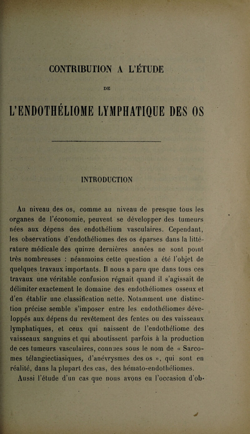 CONTRIBUTION A L’ÉTUDE DE L’ENDOTHÉLIOME LYMPHATIQUE DES OS - . , ■ ; ' • - , ' ' . ' • ' ■ INTRODUCTION Au niveau des os, comme au niveau de presque tous les organes de l’économie, peuvent se développer des tumeurs nées aux dépens des endothélium vasculaires. Cependant, les observations d’endothéliomes des os éparses dans la litté¬ rature médicale des quinze dernières années ne sont point très nombreuses : néanmoins cette question a été l’objet de quelques travaux importants. Il nous a paru que dans tous ces travaux une véritable confusion régnait quand il s’agissait de délimiter exactement le domaine des endothéliomes osseux et d’en établir une classification nette. Notamment une distinc¬ tion précise semble s’imposer entre les endothéliomes déve¬ loppés aux dépens du revêtement des fentes ou des vaisseaux lymphatiques, et ceux qui naissent de l’endothéliome des vaisseaux sanguins et qui aboutissent parfois à la production de ces tumeurs vasculaires, connues sous le nom de « Sarco¬ mes télangiectiasiques, d’anévrysmes des os », qui sont en réalité, dans la plupart des cas, des hémato-endothéliomes. Aussi l’étude d’un cas que nous avons eu l’occasion d’ob*