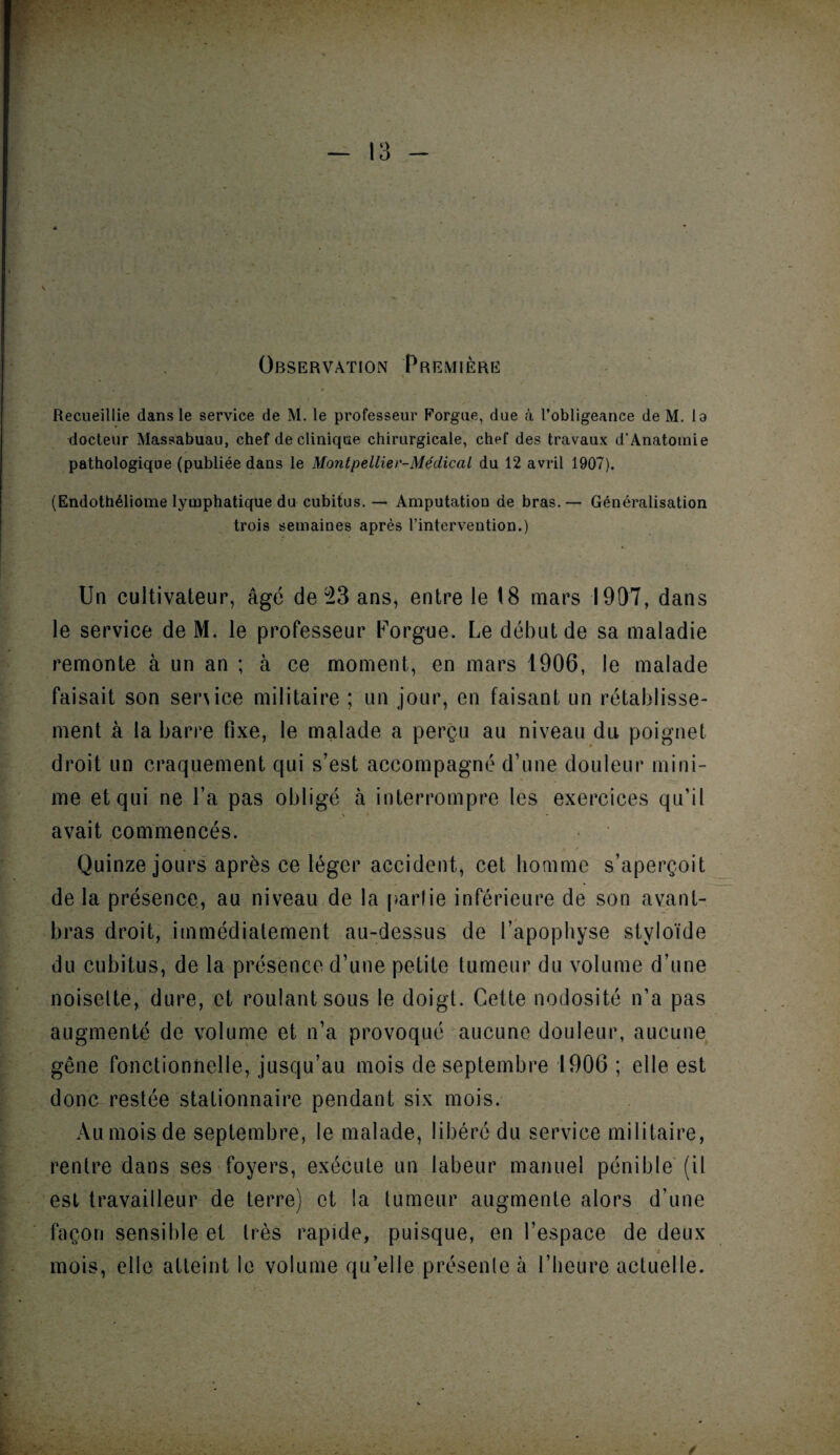 Observation Première Recueillie dans le service de M. le professeur Forgue, due à l’obligeance de M. lo docteur Massabuau, chef de clinique chirurgicale, chef des travaux d’Anatomie pathologique (publiée dans le Montpellier-Médical du 12 avril 1907). (Endothéliome lymphatique du cubitus. — Amputation de bras. — Généralisation trois semaines après l’intervention.) Un cultivateur, âgé de 23 ans, entre le 18 mars 1907, dans le service de M. le professeur Forgue. Le début de sa maladie remonte à un an ; à ce moment, en mars 1906, le malade faisait son senice militaire ; un jour, en faisant un rétablisse¬ ment à la barre fixe, le malade a perçu au niveau dti poignet droit un craquement qui s’est accompagné d’une douleur mini¬ me et qui ne l’a pas obligé à interrompre les exercices qu’il avait commencés. Quinze jours après ce léger accident, cet homme s’aperçoit de la présence, au niveau de la partie inférieure de son avant- bras droit, immédiatement au-dessus de l’apophyse styloïde du cubitus, de la présence d’une petite tumeur du volume d’une noisette, dure, et roulant sous le doigt. Cette nodosité n’a pas augmenté de volume et n’a provoqué aucune douleur, aucune gêne fonctionnelle, jusqu’au mois de septembre 1906 ; elle est donc restée stationnaire pendant six mois. Au mois de septembre, le malade, libéré du service militaire, rentre dans ses foyers, exécute un labeur manuel pénible (il est travailleur de terre) et la tumeur augmente alors d’une façon sensible et très rapide, puisque, en l’espace de deux t mois, elle atteint le volume quelle présente à l’heure actuelle.