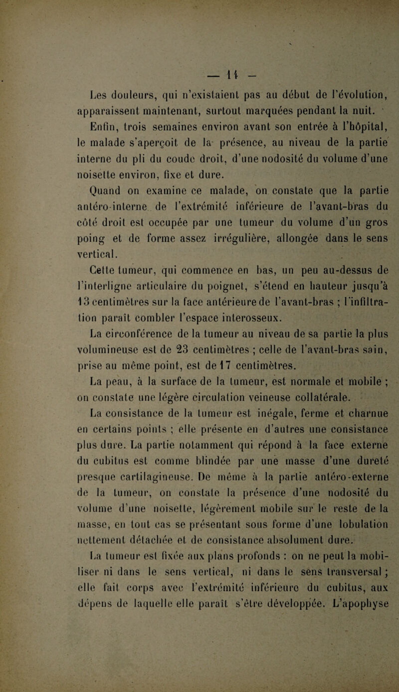 — li Les douleurs, qui n’existaient pas au début de l’évolution, apparaissent maintenant, surtout marquées pendant la nuit. Enfin, trois semaines environ avant son entrée à l’hôpital, le malade s’aperçoit de la présence, au niveau de la partie interne du pli du coude droit, d’une nodosité du volume d’une noisette environ, fixe et dure. Quand on examine ce malade, on constate que la partie antéro-interne de l’extrémité inférieure de l’avant-bras du côté droit est occupée par une tumeur du volume d’un gros poing et de forme assez irrégulière, allongée dans le sens vertical. Cette tumeur, qui commence en bas, un peu au-dessus de l’interligne articulaire du poignet, s’étend en hauteur jusqu’à 13 centimètres sur la face antérieure de l’avant-bras ; l’infiltra¬ tion paraît combler l’espace interosseux. La circonférence de la tumeur au niveau de sa partie la plus volumineuse est de 23 centimètres ; celle de l’avant-bras sain, prise au même point, est de 17 centimètres. La peau, à la surface de la tumeur, est normale et mobile ; on constate une légère circulation veineuse collatérale. La consistance de la tumeur est inégale, ferme et charnue en certains points ; elle présente en d’autres une consistance plus dure. La partie notamment qui répond à la face externe du cubitus est comme blindée par une masse d’une dureté presque cartilagineuse. De même à la partie antéro-externe de la tumeur, on constate la présence d’une nodosité du volume d’une noisette, légèrement mobile sur le reste de la masse, en tout cas se présentant sous forme d’une lobulation nettement détachée et de consistance absolument dure. La tumeur est fixée aux plans profonds : on ne peut la mobi¬ liser ni dans le sens vertical, ni dans le sens transversal ; elle fait corps avec l’extrémité inférieure du cubitus, aux dépens de laquelle elle paraît s’être développée. L’apophyse J’