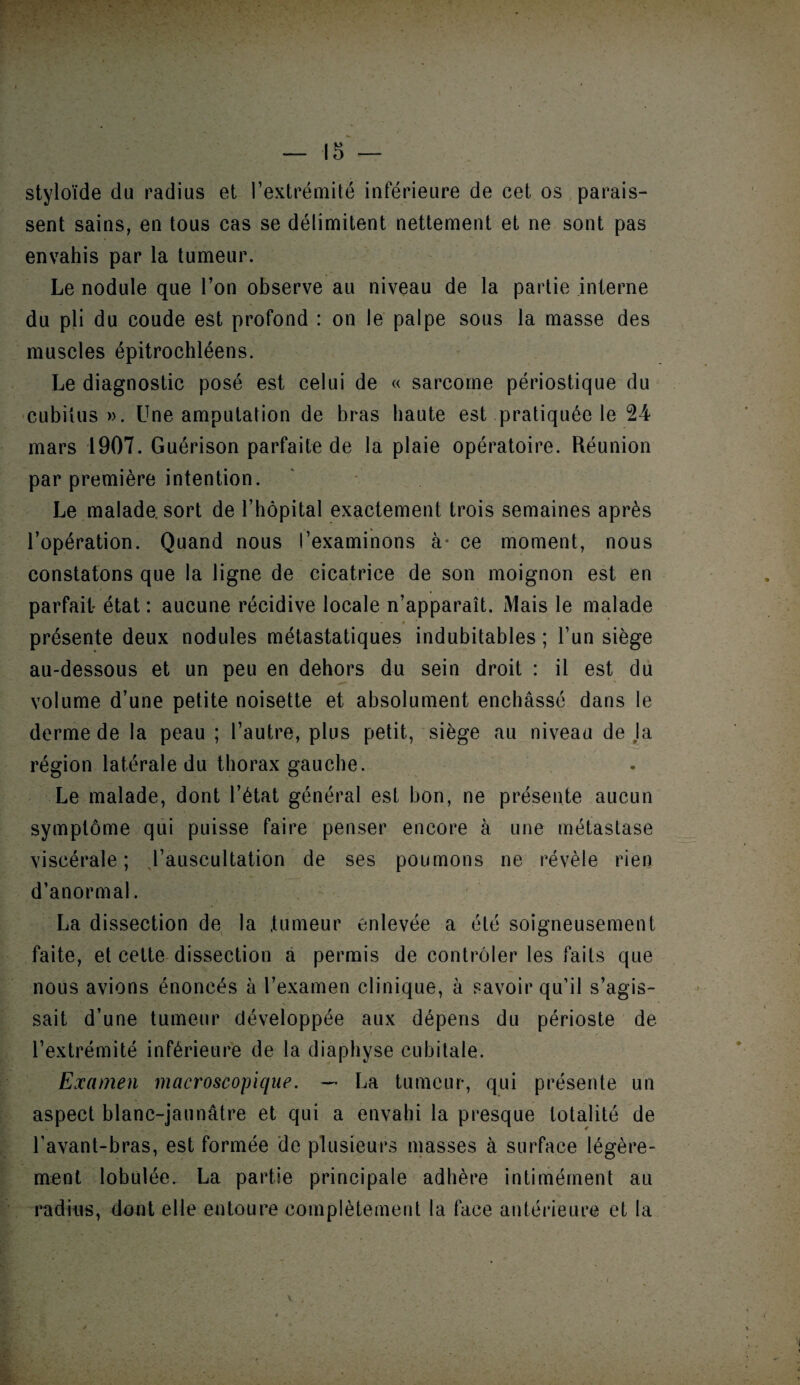 styloïde du radius et l’extrémité inférieure de cet os parais¬ sent sains, en tous cas se délimitent nettement et ne sont pas envahis par la tumeur. Le nodule que l’on observe au niveau de la partie interne du pli du coude est profond : on le palpe sous la masse des muscles épitrochléens. Le diagnostic posé est celui de « sarcome périostique du cubiius ». Une amputation de bras haute est pratiquée le 24 mars 1907. Guérison parfaite de la plaie opératoire. Réunion par première intention. Le malade, sort de l’hôpital exactement trois semaines après l’opération. Quand nous l’examinons à* ce moment, nous constatons que la ligne de cicatrice de son moignon est en parfait état : aucune récidive locale n’apparaît. Mais le malade présente deux nodules métastatiques indubitables ; l’un siège au-dessous et un peu en dehors du sein droit : il est du volume d’une petite noisette et absolument enchâssé dans le derme de la peau ; l’autre, plus petit, siège au niveau de la région latérale du thorax gauche. Le malade, dont l’état général est bon, ne présente aucun symptôme qui puisse faire penser encore à une métastase viscérale; l’auscultation de ses poumons ne révèle rien d’anormal. La dissection de la tumeur enlevée a été soigneusement faite, et celte dissection a permis de contrôler les faits que nous avions énoncés à l’examen clinique, à savoir qu’il s’agis¬ sait d’une tumeur développée aux dépens du périoste de l’extrémité inférieure de la diaphyse cubitale. Examen macroscopique. — La tumeur, qui présente un aspect blanc-jaunâtre et qui a envahi la presque totalité de l’avant-bras, est formée de plusieurs masses à surface légère¬ ment lobulée. La partie principale adhère intimérnent au radius, dont elle entoure complètement la face antérieure et la V .