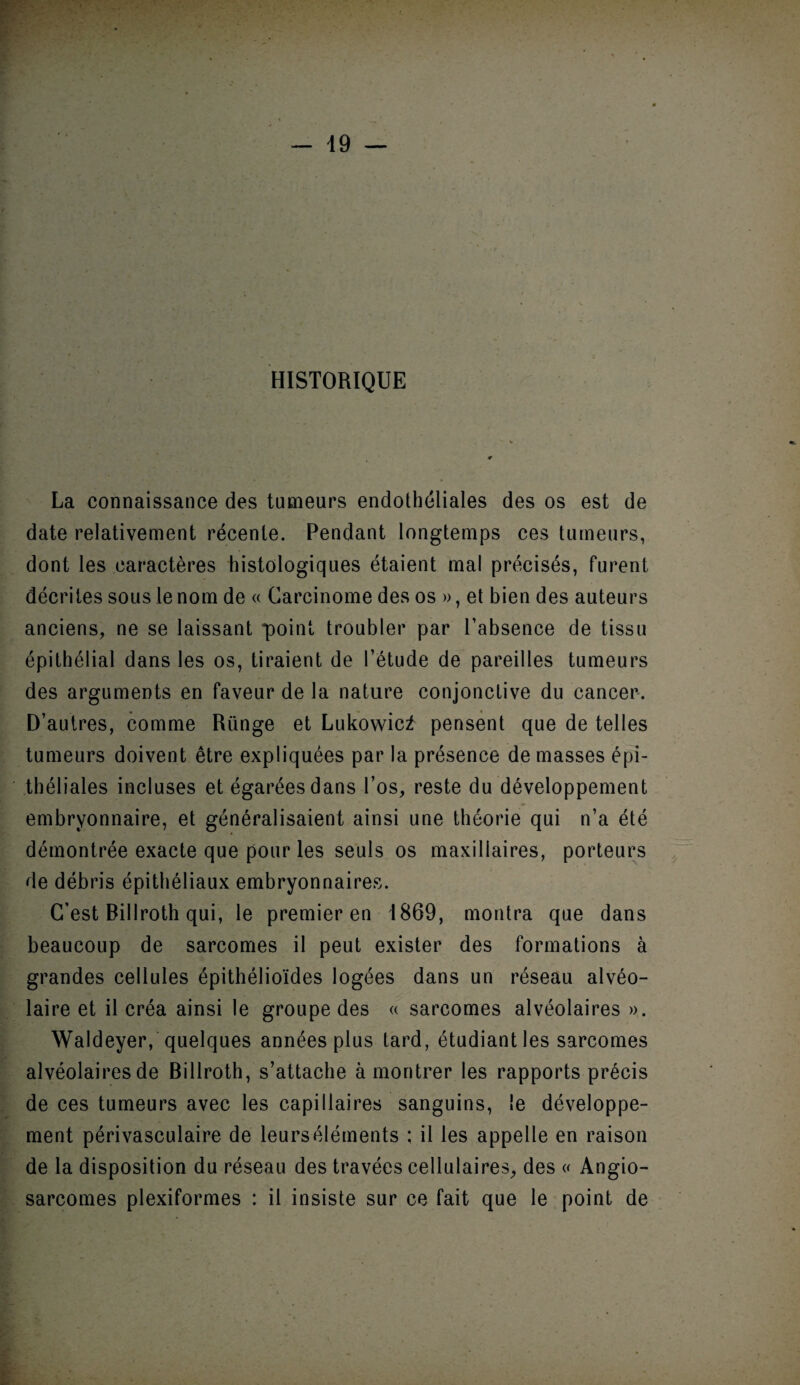 HISTORIQUE La connaissance des tumeurs endothéliales des os est de date relativement récente. Pendant longtemps ces tumeurs, dont les caractères histologiques étaient mal précisés, furent décrites sous le nom de « Carcinome des os », et bien des auteurs anciens, ne se laissant point troubler par l’absence de tissu épithélial dans les os, tiraient de l’étude de pareilles tumeurs des arguments en faveur de la nature conjonctive du cancer. D’autres, comme Rünge et Lukowic2 pensent que de telles tumeurs doivent être expliquées par la présence de masses épi¬ théliales incluses et égarées dans l’os, reste du développement embryonnaire, et généralisaient ainsi une théorie qui n’a été démontrée exacte que pour les seuls os maxillaires, porteurs de débris épithéliaux embryonnaires. C’est Billroth qui, le premier en 1869, montra que dans beaucoup de sarcomes il peut exister des formations à grandes cellules épithélioïdes logées dans un réseau alvéo¬ laire et il créa ainsi le groupe des « sarcomes alvéolaires ». Waldeyer, quelques années plus tard, étudiant les sarcomes alvéolaires de Billroth, s’attache à montrer les rapports précis de ces tumeurs avec les capillaires sanguins, le développe¬ ment périvasculaire de leurséléments ; il les appelle en raison de la disposition du réseau des travées cellulaires, des « Angio¬ sarcomes plexiformes : il insiste sur ce fait que le point de