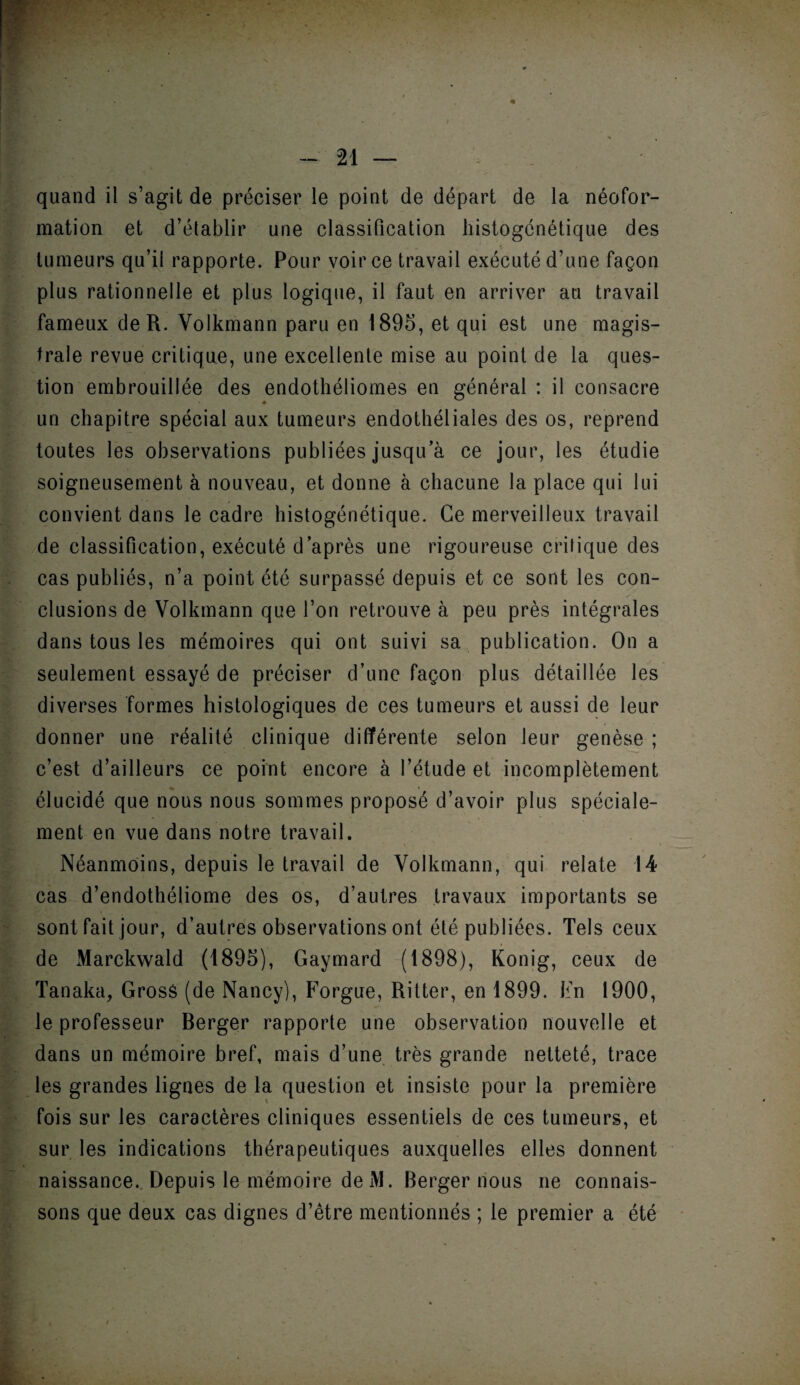 quand il s’agit de préciser le point de départ de la néofor¬ mation et d’établir une classification histogénétique des tumeurs qu’il rapporte. Pour voir ce travail exécuté d’une façon plus rationnelle et plus logique, il faut en arriver au travail fameux de R. Volkmann paru en 1895, et qui est une magis¬ trale revue critique, une excellente mise au point de la ques¬ tion embrouillée des endothéliomes en général : il consacre un chapitre spécial aux tumeurs endothéliales des os, reprend toutes les observations publiées jusqu’à ce jour, les étudie soigneusement à nouveau, et donne à chacune la place qui lui convient dans le cadre histogénétique. Ce merveilleux travail de classification, exécuté d’après une rigoureuse critique des cas publiés, n’a point été surpassé depuis et ce sont les con¬ clusions de Volkmann que l’on retrouve à peu près intégrales dans tous les mémoires qui ont suivi sa publication. On a seulement essayé de préciser d’une façon plus détaillée les diverses formes histologiques de ces tumeurs et aussi de leur donner une réalité clinique différente selon leur genèse ; c’est d’ailleurs ce point encore à l’étude et incomplètement élucidé que nous nous sommes proposé d’avoir plus spéciale¬ ment en vue dans notre travail. Néanmoins, depuis le travail de Volkmann, qui relate 14 cas d’endothéliome des os, d’autres travaux importants se sont fait jour, d’autres observations ont été publiées. Tels ceux de Marckwald (1895), Gaymard (1898), Konig, ceux de Tanaka, Grosâ (de Nancy), Forgue, Ritter, en 1899. En 1900, le professeur Berger rapporte une observation nouvelle et dans un mémoire bref, mais d’une très grande netteté, trace les grandes lignes de la question et insiste pour la première fois sur les caractères cliniques essentiels de ces tumeurs, et sur les indications thérapeutiques auxquelles elles donnent naissance. Depuis le mémoire de M. Berger nous ne connais¬ sons que deux cas dignes d’être mentionnés ; le premier a été