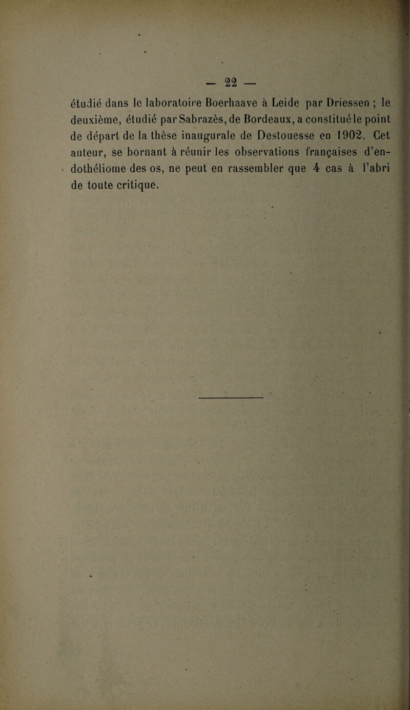 étudié dans le laboratoire Boerhaave à Leide par Driessen ; le deuxième, étudié par Sabrazès, de Bordeaux, a constituéle point de départ de la thèse inaugurale de Destouesse en 1902. Cet auteur, se bornant à réunir les observations françaises d’en- dothéliome des os, ne peut en rassembler que 4 cas à l’abri de toute critique.