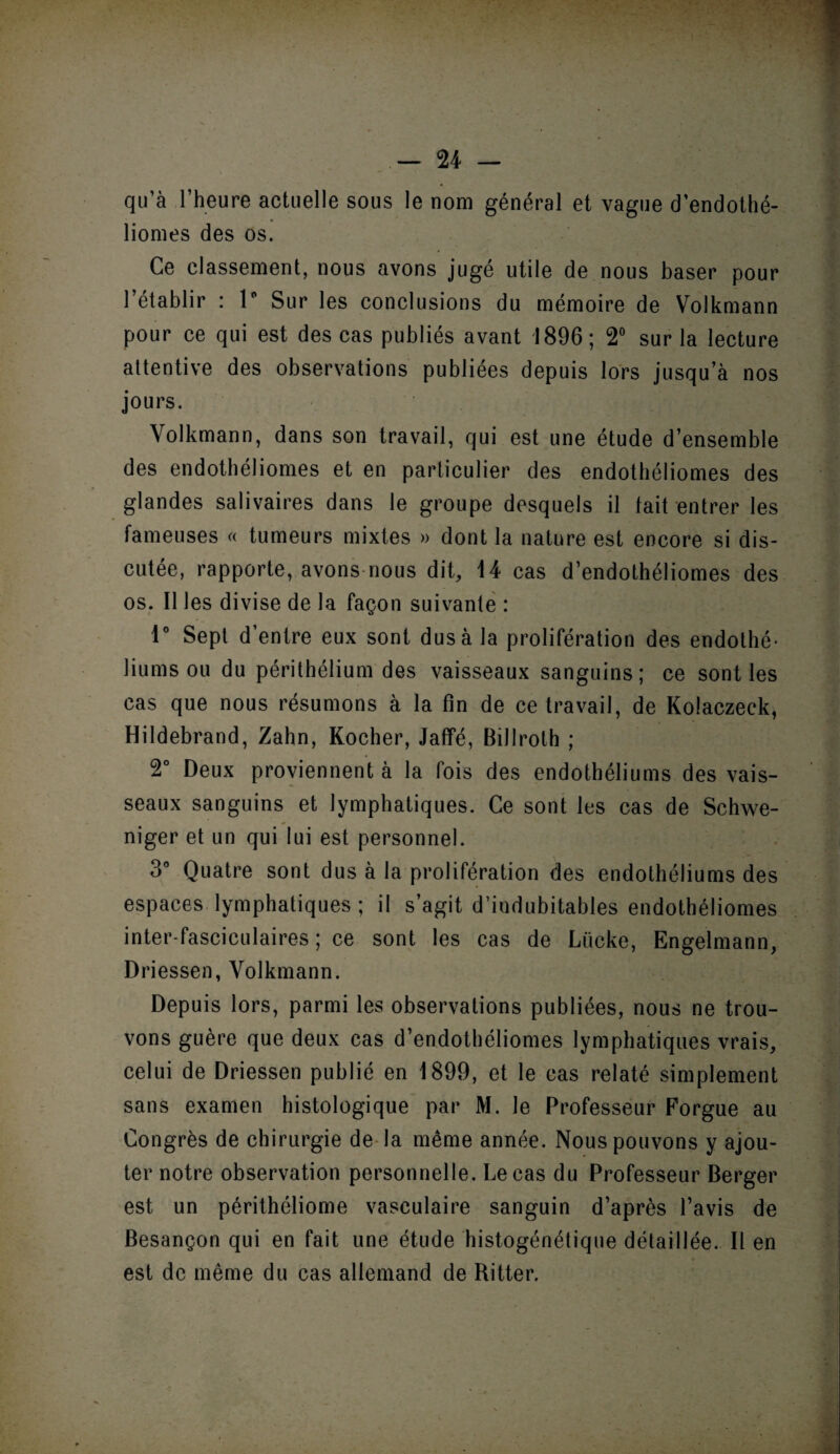 qu’à l’heure actuelle sous le nom général et vague d’endothé- liomes des os. Ce classement, nous avons jugé utile de nous baser pour l’établir : 1° Sur les conclusions du mémoire de Volkmann pour ce qui est des cas publiés avant 1896; 2° sur la lecture attentive des observations publiées depuis lors jusqu’à nos jours. Volkmann, dans son travail, qui est une étude d’ensemble des endothéliomes et en particulier des endothéliomes des glandes salivaires dans le groupe desquels il tait entrer les fameuses « tumeurs mixtes » dont la nature est encore si dis¬ cutée, rapporte, avons nous dit, 14 cas d’endothéliomes des os. Il les divise de la façon suivante : 1° Sept d’entre eux sont dus à la prolifération des endothé¬ liums ou du périthélium des vaisseaux sanguins; ce sont les cas que nous résumons à la fin de ce travail, de Kolaczeck, Hildebrand, Zahn, Kocher, Jaffé, BiJlroth ; 2° Deux proviennent à la fois des endothéliums des vais¬ seaux sanguins et lymphatiques. Ce sont les cas de Schwe- niger et un qui lui est personnel. 3° Quatre sont dus à la prolifération des endothéliums des espaces lymphatiques ; il s’agit d’indubitables endothéliomes inter-fasciculaires ; ce sont les cas de Liicke, Engelmann, Driessen, Volkmann. Depuis lors, parmi les observations publiées, nous ne trou¬ vons guère que deux cas d’endothéliomes lymphatiques vrais, celui de Driessen publié en 1899, et le cas relaté simplement sans examen histologique par M. le Professeur Forgue au Congrès de chirurgie de la même année. Nous pouvons y ajou¬ ter notre observation personnelle. Le cas du Professeur Berger est un périthéliome vasculaire sanguin d’après l’avis de Besançon qui en fait une étude histogénétique détaillée. Il en est de même du cas allemand de Ritter.