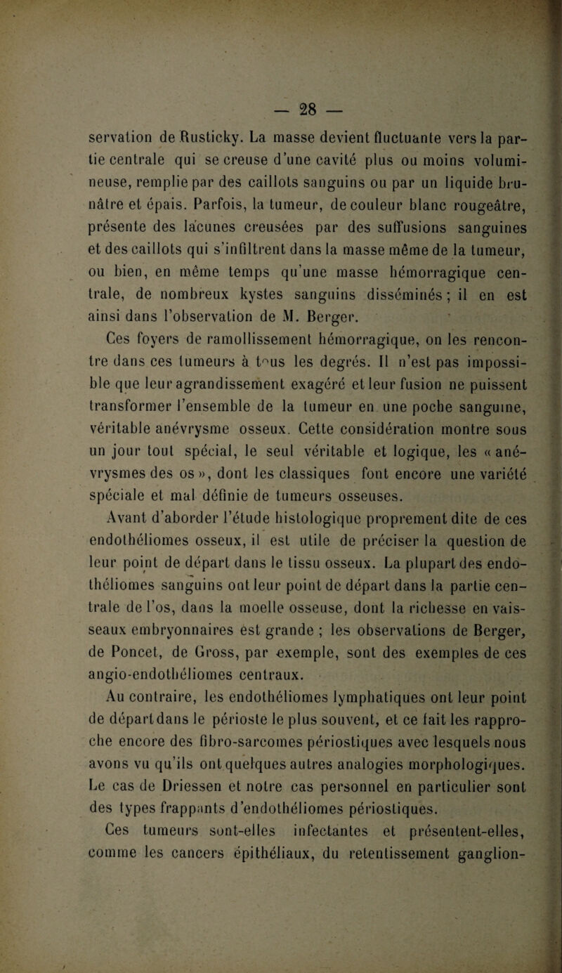 servation de Rusticky. La masse devient fluctuante vers la par¬ tie centrale qui se creuse d’une cavité plus ou moins volumi¬ neuse, remplie par des caillots sanguins ou par un liquide bru¬ nâtre et épais. Parfois, la tumeur, de couleur blanc rougeâtre, présente des lacunes creusées par des suffusions sanguines et des caillots qui s’infiltrent dans la masse même de la tumeur, ou bien, en même temps qu’une masse hémorragique cen¬ trale, de nombreux kystes sanguins disséminés; il en est ainsi dans l’observation de M. Berger. Ces foyers de ramollissement hémorragique, on les rencon¬ tre dans ces tumeurs à t°us les degrés. Il n’est pas impossi¬ ble que leur agrandissement exagéré et leur fusion ne puissent transformer l’ensemble de la tumeur en une poche sanguine, véritable anévrysme osseux. Cette considération montre sous un jour tout spécial, le seul véritable et logique, les «ané¬ vrysmes des os », dont les classiques font encore une variété spéciale et mal définie de tumeurs osseuses. Avant d’aborder l’étude histologique proprement dite de ces endothéliomes osseux, il est utile de préciser la question de leur point de départ dans le tissu osseux. La plupart des endo- théliomes sanguins ont leur point de départ dans la partie cen¬ trale de l’os, dans la moelle osseuse, dont la richesse en vais¬ seaux embryonnaires est grande ; les observations de Berger, de Poncet, de Cross, par exemple, sont des exemples de ces angio-endothéliomes centraux. Au contraire, les endothéliomes lymphatiques ont leur point de départ dans le périoste le plus souvent, et ce fait les rappro¬ che encore des fibro-sarcomes périostiques avec lesquels nous avons vu qu’ils ont quelques autres analogies morphologiques. Le cas de Driessen et notre cas personnel en particulier sont des types frappants d’endothéliomes périostiques. Ces tumeurs sont-elles infectantes et présentent-elles, comme les cancers épithéliaux, du retentissement ganglion-