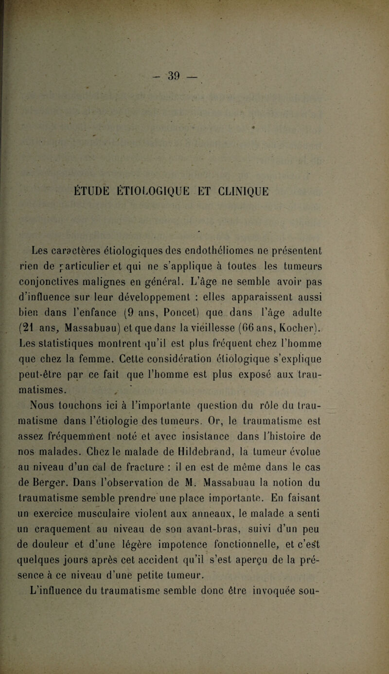 ÉTUDE ÉTIOLOGIQUE ET CLINIQUE ■ * k> ► . I Les caractères étiologiques des endothéliomes ne présentent rien de particulier et qui ne s’applique à toutes les tumeurs conjonctives malignes en général. L’âge ne semble avoir pas d’influence sur leur développement : elles apparaissent aussi bien dans l’enfance (9 ans, Poncet) que dans l’âge adulte (21 ans, Massabuau) et que dans la vieillesse (06 ans, Kocher). Les statistiques montrent qu’il est plus frequent chez l’homme que chez la femme. Cette considération étiologique s’explique peut-être par ce fait que l’homme est plus exposé aux trau¬ matismes. Nous touchons ici à l’importante question du rôle du trau¬ matisme dans l’étiologie des tumeurs. Or, le traumatisme est assez fréquemment noté et avec insistance dans l’histoire de nos malades. Chez le malade de Hildebrand, la tumeur évolue au niveau d’un cal de fracture : il en est de même dans le cas de Berger. Dans l’observation de M. Massabuau la notion du traumatisme semble prendre une place importante. En faisant un exercice musculaire violent aux anneaux, le malade a senti un craquement au niveau de son avant-bras, suivi d’un peu de douleur et d’une légère impotence fonctionnelle, et c’es't quelques jours après cet accident qu’il s’est aperçu de la pré¬ sence à ce niveau d’une petite tumeur. L’influence du traumatisme semble donc être invoquée sou-