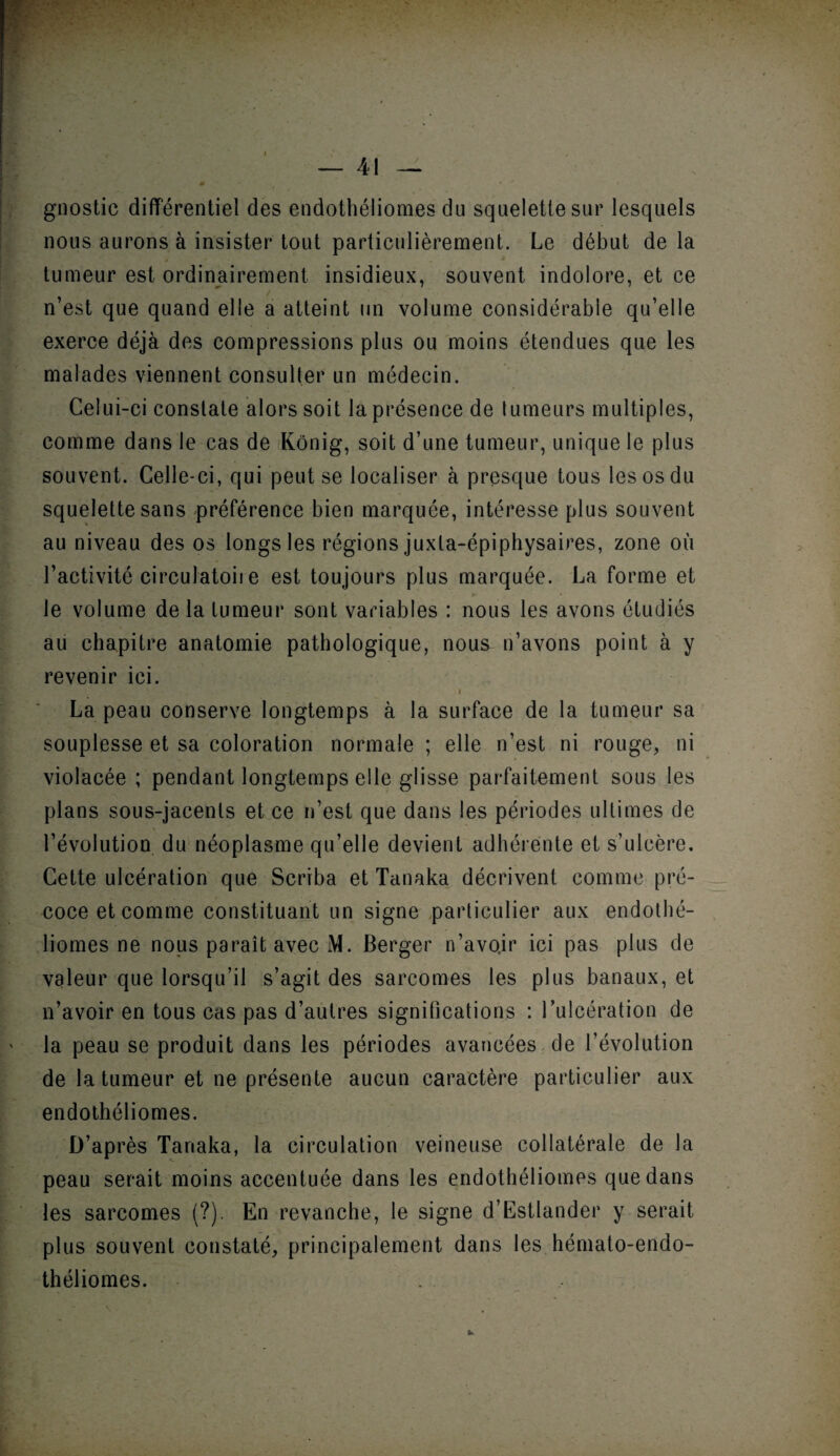 gnostic différentiel des endothéliomes du squelette sur lesquels nous aurons à insister tout particulièrement. Le début de la tumeur est ordinairement insidieux, souvent indolore, et ce n’est que quand elle a atteint un volume considérable qu’elle exerce déjà des compressions plus ou moins étendues que les malades viennent consulter un médecin. Celui-ci constate alors soit la présence de tumeurs multiples, comme dans le cas de Kônig, soit d’une tumeur, unique le plus souvent. Celle-ci, qui peut se localiser à presque tous les os du squelette sans préférence bien marquée, intéresse plus souvent au niveau des os longs les régions juxla-épiphysaires, zone où l’activité circulatoire est toujours plus marquée. La forme et le volume delà tumeur sont variables : nous les avons étudiés au chapitre anatomie pathologique, nous n’avons point à y revenir ici. i La peau conserve longtemps à la surface de la tumeur sa souplesse et sa coloration normale ; elle n’est ni rouge, ni violacée ; pendant longtemps elle glisse parfaitement sous les plans sous-jacents et ce n’est que dans les périodes ultimes de révolution du néoplasme qu’elle devient adhérente et s’ulcère. Cette ulcération que Scriba et Tanaka décrivent comme pré¬ coce et comme constituant un signe particulier aux endothé¬ liomes ne nous paraît avec M. Berger n’avo.ir ici pas plus de valeur que lorsqu’il s’agit des sarcomes les plus banaux, et n’avoir en tous cas pas d’autres significations : l’ulcération de la peau se produit dans les périodes avancées de l’évolution de la tumeur et ne présente aucun caractère particulier aux endothéliomes. D’après Tanaka, la circulation veineuse collatérale de la peau serait moins accentuée dans les endothéliomes que dans les sarcomes (?). En revanche, le signe d’Estlander y serait plus souvent constaté, principalement dans les hémato-endo- théliomes. .